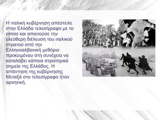 Η ιταλική κυβέρνηση απέστειλε
στην Ελλάδα τελεσίγραφο με το
οποίο και απαιτούσε την
ελεύθερη διέλευση του ιταλικού
στρατού από την
Ελληνοαλβανική μεθόριο
προκειμένου στη συνέχεια να
καταλάβει κάποια στρατηγικά
σημεία της Ελλάδος. Η
απάντηση της κυβέρνησης
Μεταξά στο τελεσίγραφο ήταν
αρνητική.
 