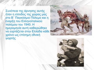 Συνέπεια της άρνησης αυτής
ήταν η είσοδος της χώρας μας
στο Β΄ Παγκόσμιο Πόλεμο και η
έναρξη του Ελληνοϊταλικού
πολέμου του 1940. Η
ημερομηνία αυτή καθιερώθηκε
να εορτάζεται στην Ελλάδα κάθε
χρόνο ως επίσημη εθνική
γιορτής
 