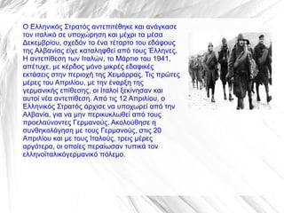 Ο Ελληνικός Στρατός αντεπιτέθηκε και ανάγκασε
τον ιταλικό σε υποχώρηση και μέχρι τα μέσα
Δεκεμβρίου, σχεδόν το ένα τέταρτο του εδάφους
της Αλβανίας είχε καταληφθεί από τους Έλληνες.
Η αντεπίθεση των Ιταλών, το Μάρτιο του 1941,
απέτυχε, με κέρδος μόνο μικρές εδαφικές
εκτάσεις στην περιοχή της Χειμάρρας. Τις πρώτες
μέρες του Απριλίου, με την έναρξη της
γερμανικής επίθεσης, οι Ιταλοί ξεκίνησαν και
αυτοί νέα αντεπίθεση. Από τις 12 Απριλίου, ο
Ελληνικός Στρατός άρχισε να υποχωρεί από την
Αλβανία, για να μην περικυκλωθεί από τους
προελαύνοντες Γερμανούς. Ακολούθησε η
συνθηκολόγηση με τους Γερμανούς, στις 20
Απριλίου και με τους Ιταλούς, τρεις μέρες
αργότερα, οι οποίες περαίωσαν τυπικά τον
ελληνοϊταλικόγερμανικό πόλεμο.
 