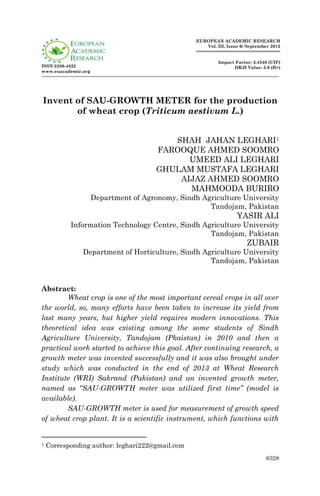 6328
ISSN 2286-4822
www.euacademic.org
EUROPEAN ACADEMIC RESEARCH
Vol. III, Issue 6/ September 2015
Impact Factor: 3.4546 (UIF)
DRJI Value: 5.9 (B+)
Invent of SAU-GROWTH METER for the production
of wheat crop (Triticum aestivum L.)
SHAH JAHAN LEGHARI1
FAROOQUE AHMED SOOMRO
UMEED ALI LEGHARI
GHULAM MUSTAFA LEGHARI
AIJAZ AHMED SOOMRO
MAHMOODA BURIRO
Department of Agronomy, Sindh Agriculture University
Tandojam, Pakistan
YASIR ALI
Information Technology Centre, Sindh Agriculture University
Tandojam, Pakistan
ZUBAIR
Department of Horticulture, Sindh Agriculture University
Tandojam, Pakistan
Abstract:
Wheat crop is one of the most important cereal crops in all over
the world, so, many efforts have been taken to increase its yield from
last many years, but higher yield requires modern innovations. This
theoretical idea was existing among the some students of Sindh
Agriculture University, Tandojam (Pkaistan) in 2010 and then a
practical work started to achieve this goal. After continuing research, a
growth meter was invented successfully and it was also brought under
study which was conducted in the end of 2013 at Wheat Research
Institute (WRI) Sakrand (Pakistan) and an invented growth meter,
named as “SAU-GROWTH meter was utilized first time” (model is
available).
SAU-GROWTH meter is used for measurement of growth speed
of wheat crop plant. It is a scientific instrument, which functions with
1 Corresponding author: leghari222@gmail.com
 