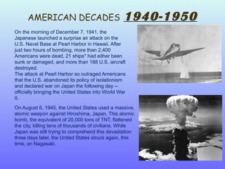 AMERICAN DECADES 1940-1950
On the morning of December 7, 1941, the
Japanese launched a surprise air attack on the
U.S. Naval Base at Pearl Harbor in Hawaii. After
just two hours of bombing, more than 2,400
Americans were dead, 21 ships* had either been
sunk or damaged, and more than 188 U.S. aircraft
destroyed.
The attack at Pearl Harbor so outraged Americans
that the U.S. abandoned its policy of isolationism
and declared war on Japan the following day --
officially bringing the United States into World War
II.
On August 6, 1945, the United States used a massive,
atomic weapon against Hiroshima, Japan. This atomic
bomb, the equivalent of 20,000 tons of TNT, flattened
the city, killing tens of thousands of civilians. While
Japan was still trying to comprehend this devastation
three days later, the United States struck again, this
time, on Nagasaki.
 