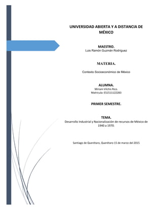 UNIVERSIDAD ABIERTA Y A DISTANCIA DE
MÉXICO
MAESTRO.
Luis Ramón Guzmán Rodríguez
MATERIA.
Contexto Socioeconómico de México
ALUMNA.
Miriam Vilchis Rico.
Matricula: ES1511122283
PRIMER SEMESTRE.
TEMA.
Desarrollo Industrial y Nacionalización de recursos de México de
1940 a 1970.
Santiago de Querétaro, Querétaro 15 de marzo del 2015