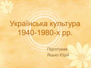 Українська культура
1940-1980-х рр.
Підготував
Яцько Юрій
 