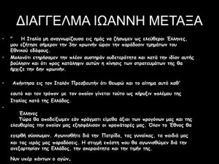 ΔΙΑΓΓΕΛΜΑ ΙΩΑΝΝΗ ΜΕΤΑΞΑ
• " Η Ιταλία μη αναγνωρίζουσα εις ημάς να ζήσωμεν ως ελεύθεροι Έλληνες,
μου εζήτησε σήμερον την 3ην πρωινήν ώραν την παράδοσιν τμημάτων του
Εθνικού εδάφους.
• Μολονότι ετηρήσαμεν την πλέον αυστηράν ουδετερότητα και κατά την ιδίαν αυτής
βούλησιν και ότι προς κατάληψιν αυτών η κίνησις των στρατευμάτων της θα
ήρχιζε την 6ην πρωινήν.
• Απήντησα εις τον Ιταλόν Πρεσβευτήν ότι θεωρώ και το αίτημα αυτό καθ'
εαυτό και τον τρόπον με τον οποίον γίνεται τούτο ως κήρυξιν πολέμου της
Ιταλίας κατά της Ελλάδος.
•
Έλληνες
Τώρα θα αποδείξωμεν εάν πράγματι είμεθα άξιοι των προγόνων μας και της
ελευθερίας την οποίαν μας εξησφάλισαν οι προπάτορές μας. Όλον το Έθνος θα
εγερθή σύσσωμον. Αγωνισθήτε διά την Πατρίδα, τας γυναίκας, τα παιδιά μας
και τας ιεράς μας παραδόσεις. Η στιγμή επέστη που θα αγωνισθώμεν διά την
ανεξαρτησίαν της Ελλάδος, την ακεραιότητα και την τιμήν της.
Νυν υπέρ πάντων ο αγών.
 