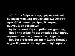 «Κατά την διάρκειαν της ημέρας ιταλικαί
δυνάμεις ποικίλης ισχύος εξηκολούθησαν
προσβάλλουσαι ημετέρας δυνάμεις,
αμυνομένας σθεναρώς.
Αγών ενετοπίσθη επί μεθορίου γραμμής.
Παρά της εχθρικής αεροπορίας εβλήθησαν
στρατιωτικοί τινές στόχοι άνευ ζημιών.
Βόμβαι ριφθείσαι επί της πόλεως Πατρών
έσχον θύματα εκ του αμάχου πληθυσμού».
 