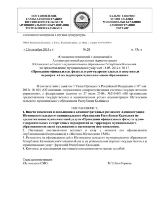 имеющиеся материалы в органы прокуратуры.
359311, Республика Калмыкия, п. Юста, Юстинский район, ул. Мира 1, телефон 8(847 44)95610
« 21» октября 2013 г г. № 29 п. Юста
«О внесение изменений и дополнений в
Административный регламент Администрации
Юстинского сельского муниципального образования Республики Калмыкия
по предоставлению муниципальной услуги от 18.05. 2012 г. № 17
«Проведение официальных физкультурно-оздоровительных и спортивных
мероприятий на территории муниципального образования»
В соответствии с пунктом 1 Указа Президента Российской Федерации от 07 мая
2012г. № 601 «Об основных направлениях совершенствования системы государственного
управления», с федеральным законом от 27 июля 2010г. №210-ФЗ «Об организации
предоставления государственных и муниципальных услуг» администрации Юстинского
сельского муниципального образования Республики Калмыкия
ПОСТАНОВЛЯЕТ:
1. Внести изменения и дополнения в административный регламент Администрации
Юстинского сельского муниципального образования Республики Калмыкия по
предоставлению муниципальной услуги «Проведение официальных физкультурно-
оздоровительных и спортивных мероприятий на территории муниципального
образования»согласно приложению к настоящему постановлению.
2. Настоящее постановление вступает в силу с момента его официального
опубликования(обнародования) в «Вестник-Юстинского СМО».
3. Разместить на официальном сайте Юстинского сельского муниципального образования
Республики Калмыкия(www.ustаsmo-rk.ru) и на региональном портале государственных и
муниципальных услуг (функций) Республики Калмыкия.
4. Контроль за исполнением настоящего постановления оставляю за собой.
Глава администрации
Юстинского СМО: М.Э.Лич-Горяева
ПОСТАНОВЛЕНИЕ
ГЛАВЫ АДМИНИСТРАЦИИ
ЮСТИНСКОГО СЕЛЬСКОГО
МУНИЦИПАЛЬНОГО ОБРАЗОВАНИЯ
РЕСПУБЛИКИ КАЛМЫКИЯ
ХАЛЬМГ ТАҢҺЧИН
YСТИН СЕЛӘНӘ
МУНИЦИПАЛЬН БYРДӘЦИН
АДМИНИСТРАЦИН
ТОГТАВР
 