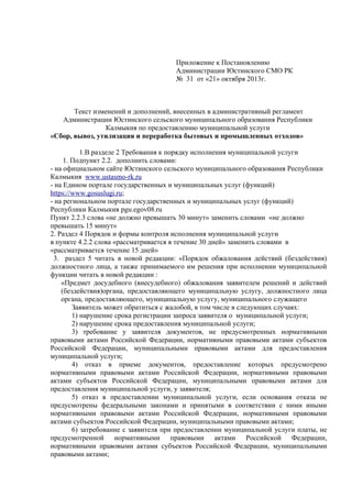 Приложение к Постановлению
Администрации Юстинского СМО РК
№ 31 от «21» октября 2013г.
Текст изменений и дополнений, внесенных в административный регламент
Администрации Юстинского сельского муниципального образования Республики
Калмыкия по предоставлению муниципальной услуги
«Сбор, вывоз, утилизация и переработка бытовых и промышленных отходов»
1.В разделе 2 Требования к порядку исполнения муниципальной услуги
1. Подпункт 2.2. дополнить словами:
- на официальном сайте Юстинского сельского муниципального образования Республики
Калмыкия www.ustasmo-rk.ru
- на Едином портале государственных и муниципальных услуг (функций)
https://www.gosuslugi.ru;
- на региональном портале государственных и муниципальных услуг (функций)
Республики Калмыкия pgu.egov08.ru
Пункт 2.2.3 слова «не должно превышать 30 минут» заменить словами «не должно
превышать 15 минут»
2. Раздел 4 Порядок и формы контроля исполнения муниципальной услуги
в пункте 4.2.2 слова «рассматривается в течение 30 дней» заменить словами в
«рассматривается течение 15 дней»
3. раздел 5 читать в новой редакции: «Порядок обжалования действий (бездействия)
должностного лица, а также принимаемого им решения при исполнении муниципальной
функции читать в новой редакции :
«Предмет досудебного (внесудебного) обжалования заявителем решений и действий
(бездействия)органа, предоставляющего муниципальную услугу, должностного лица
органа, предоставляющего, муниципальную услугу, муниципального служащего
Заявитель может обратиться с жалобой, в том числе в следующих случаях:
1) нарушение срока регистрации запроса заявителя о муниципальной услуги;
2) нарушение срока предоставления муниципальной услуги;
3) требование у заявителя документов, не предусмотренных нормативными
правовыми актами Российской Федерации, нормативными правовыми актами субъектов
Российской Федерации, муниципальными правовыми актами для предоставления
муниципальной услуги;
4) отказ в приеме документов, предоставление которых предусмотрено
нормативными правовыми актами Российской Федерации, нормативными правовыми
актами субъектов Российской Федерации, муниципальными правовыми актами для
предоставления муниципальной услуги, у заявителя;
5) отказ в предоставлении муниципальной услуги, если основания отказа не
предусмотрены федеральными законами и принятыми в соответствии с ними иными
нормативными правовыми актами Российской Федерации, нормативными правовыми
актами субъектов Российской Федерации, муниципальными правовыми актами;
6) затребование с заявителя при предоставлении муниципальной услуги платы, не
предусмотренной нормативными правовыми актами Российской Федерации,
нормативными правовыми актами субъектов Российской Федерации, муниципальными
правовыми актами;
 