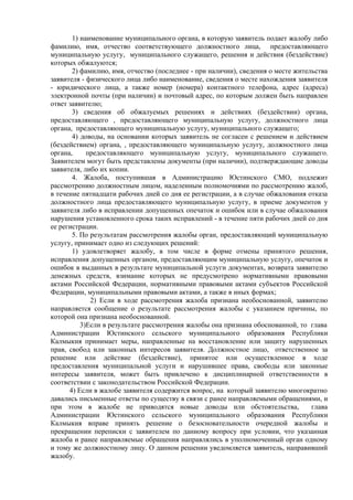1) наименование муниципального органа, в которую заявитель подает жалобу либо
фамилию, имя, отчество соответствующего должностного лица, предоставляющего
муниципальную услугу, муниципального служащего, решения и действия (бездействие)
которых обжалуются;
2) фамилию, имя, отчество (последнее - при наличии), сведения о месте жительства
заявителя - физического лица либо наименование, сведения о месте нахождения заявителя
- юридического лица, а также номер (номера) контактного телефона, адрес (адреса)
электронной почты (при наличии) и почтовый адрес, по которым должен быть направлен
ответ заявителю;
3) сведения об обжалуемых решениях и действиях (бездействии) органа,
предоставляющего , предоставляющего муниципальную услугу, должностного лица
органа, предоставляющего муниципальную услугу, муниципального служащего;
4) доводы, на основании которых заявитель не согласен с решением и действием
(бездействием) органа, , предоставляющего муниципальную услугу, должностного лица
органа, предоставляющего муниципальную услугу, муниципального служащего.
Заявителем могут быть представлены документы (при наличии), подтверждающие доводы
заявителя, либо их копии.
4. Жалоба, поступившая в Администрацию Юстинского СМО, подлежит
рассмотрению должностным лицом, наделенным полномочиями по рассмотрению жалоб,
в течение пятнадцати рабочих дней со дня ее регистрации, а в случае обжалования отказа
должностного лица предоставляющего муниципальную услугу, в приеме документов у
заявителя либо в исправлении допущенных опечаток и ошибок или в случае обжалования
нарушения установленного срока таких исправлений - в течение пяти рабочих дней со дня
ее регистрации.
5. По результатам рассмотрения жалобы орган, предоставляющий муниципальную
услугу, принимает одно из следующих решений:
1) удовлетворяет жалобу, в том числе в форме отмены принятого решения,
исправления допущенных органом, предоставляющим муниципальную услугу, опечаток и
ошибок в выданных в результате муниципальной услуги документах, возврата заявителю
денежных средств, взимание которых не предусмотрено нормативными правовыми
актами Российской Федерации, нормативными правовыми актами субъектов Российской
Федерации, муниципальными правовыми актами, а также в иных формах;
2) Если в ходе рассмотрения жалоба признана необоснованной, заявителю
направляется сообщение о результате рассмотрения жалобы с указанием причины, по
которой она признана необоснованной.
3)Если в результате рассмотрения жалобы она признана обоснованной, то глава
Администрации Юстинского сельского муниципального образования Республики
Калмыкия принимает меры, направленные на восстановление или защиту нарушенных
прав, свобод или законных интересов заявителя. Должностное лицо, ответственное за
решение или действие (бездействие), принятое или осуществленное в ходе
предоставления муниципальной услуги и нарушившее права, свободы или законные
интересы заявителя, может быть привлечено к дисциплинарной ответственности в
соответствии с законодательством Российской Федерации.
4) Если в жалобе заявителя содержится вопрос, на который заявителю многократно
давались письменные ответы по существу в связи с ранее направляемыми обращениями, и
при этом в жалобе не приводятся новые доводы или обстоятельства, глава
Администрации Юстинского сельского муниципального образования Республики
Калмыкия вправе принять решение о безосновательности очередной жалобы и
прекращении переписки с заявителем по данному вопросу при условии, что указанная
жалоба и ранее направляемые обращения направлялись в уполномоченный орган одному
и тому же должностному лицу. О данном решении уведомляется заявитель, направивший
жалобу.
 
