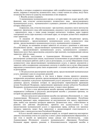 - Жалобы, в которых содержатся нецензурные либо оскорбительные выражения, угрозы
жизни, здоровью и имуществу должностного лица, а также членов его семьи, могут быть
оставлены без ответа по существу поставленных в них вопросов.
3. Жалоба должна содержать:
1) наименование муниципального органа, в которую заявитель подает жалобу либо
фамилию, имя, отчество соответствующего должностного лица, предоставляющего
муниципальную услугу, муниципального служащего, решения и действия (бездействие)
которых обжалуются;
2) фамилию, имя, отчество (последнее - при наличии), сведения о месте жительства
заявителя - физического лица либо наименование, сведения о месте нахождения заявителя
- юридического лица, а также номер (номера) контактного телефона, адрес (адреса)
электронной почты (при наличии) и почтовый адрес, по которым должен быть направлен
ответ заявителю;
3) сведения об обжалуемых решениях и действиях (бездействии) органа,
предоставляющего , предоставляющего муниципальную услугу, должностного лица
органа, предоставляющего муниципальную услугу, муниципального служащего;
4) доводы, на основании которых заявитель не согласен с решением и действием
(бездействием) органа, , предоставляющего муниципальную услугу, должностного лица
органа, предоставляющего муниципальную услугу, муниципального служащего.
Заявителем могут быть представлены документы (при наличии), подтверждающие доводы
заявителя, либо их копии.
4. Жалоба, поступившая в Администрацию Юстинского СМО, подлежит
рассмотрению должностным лицом, наделенным полномочиями по рассмотрению жалоб,
в течение пятнадцати рабочих дней со дня ее регистрации, а в случае обжалования отказа
должностного лица предоставляющего муниципальную услугу, в приеме документов у
заявителя либо в исправлении допущенных опечаток и ошибок или в случае обжалования
нарушения установленного срока таких исправлений - в течение пяти рабочих дней со дня
ее регистрации.
5. По результатам рассмотрения жалобы орган, предоставляющий муниципальную
услугу, принимает одно из следующих решений:
1) удовлетворяет жалобу, в том числе в форме отмены принятого решения,
исправления допущенных органом, предоставляющим муниципальную услугу, опечаток и
ошибок в выданных в результате муниципальной услуги документах, возврата заявителю
денежных средств, взимание которых не предусмотрено нормативными правовыми
актами Российской Федерации, нормативными правовыми актами субъектов Российской
Федерации, муниципальными правовыми актами, а также в иных формах;
2) Если в ходе рассмотрения жалоба признана необоснованной, заявителю
направляется сообщение о результате рассмотрения жалобы с указанием причины, по
которой она признана необоснованной.
3)Если в результате рассмотрения жалобы она признана обоснованной, то глава
Администрации Юстинского сельского муниципального образования Республики
Калмыкия принимает меры, направленные на восстановление или защиту нарушенных
прав, свобод или законных интересов заявителя. Должностное лицо, ответственное за
решение или действие (бездействие), принятое или осуществленное в ходе
предоставления муниципальной услуги и нарушившее права, свободы или законные
интересы заявителя, может быть привлечено к дисциплинарной ответственности в
соответствии с законодательством Российской Федерации.
4) Если в жалобе заявителя содержится вопрос, на который заявителю многократно
давались письменные ответы по существу в связи с ранее направляемыми обращениями, и
при этом в жалобе не приводятся новые доводы или обстоятельства, глава
Администрации Юстинского сельского муниципального образования Республики
Калмыкия вправе принять решение о безосновательности очередной жалобы и
 