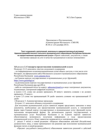 Глава администрации
Юстинского СМО: М.Э.Лич-Горяева
Приложение к Постановлению
Администрации Юстинского СМО РК
№ 44 от «23»декабря 2013г.
Текст изменений и дополнений, внесенных в административный регламент
АдминистрацииЮстинского сельского муниципального образования Республики Калмыкия
по предоставлению муниципальной услуги «Прием заявлений, документов, а также
постановка граждан на учет в качестве нуждающихся в жилых помещениях»
1)В разделе 2. Стандарты предоставления муниципальной услуги
Подпункт 2.2.2 дополнить текстом следующего содержания
- по информационно-телекоммуникационным сетям общего доступа, в том числе сети
Интернет, на официальном сайте Юстинского сельского муниципального образования
Республики Калмыкия www.ustasmo-rk.ru
- на Едином портале государственных и муниципальных услуг (функций)
https://www.gosuslugi.ru;
- на региональном портале государственных и муниципальных услуг (функций)
Республики Калмыкия pgu.egov08.ru
, либо по электронной почте по адресу: admusmo@mail.ru в виде электронных документов,
подписанных электронной цифровой подписью.
в пункте 2.12. слова «не должно превышать 20 минут» заменить словами « не должно
превышать 15 минут»
в пункт 2.5 слова «не превышающий 30 дней» заменить словами «не превышающий 15
дней»
2.В разделе 3. Административные процедуры
б) пункт 3.1 дополнить абзацем следующего содержания:
Для получения муниципальной услуги заявитель вправе представить заявление и иные
документы, необходимые для предоставления муниципальной услуги, в электронной
форме через Единый портал государственных и муниципальных услуг (функций) путем
заполнения интерактивной формы. На региональном портале государственных и
муниципальных услуг Республики Калмыкия и на Едином портале заявителю
обеспечивается возможность получения информации о ходе предоставления
муниципальной услуги. Ответ заявителю направляется в электронном виде.
3. раздел 5 читать в новой редакции: «Порядок обжалования действий (бездействия)
должностного лица, а также принимаемого им решения при исполнении муниципальной
функции читать в новой редакции :
«Предмет досудебного (внесудебного) обжалования заявителем решений и действий
 