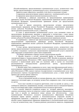 (бездействия)органа, предоставляющего муниципальную услугу, должностного лица
органа, предоставляющего, муниципальную услугу, муниципального служащего
Заявитель может обратиться с жалобой, в том числе в следующих случаях:
1) нарушение срока регистрации запроса заявителя о муниципальной услуги;
2) нарушение срока предоставления муниципальной услуги;
3) требование у заявителя документов, не предусмотренных нормативными
правовыми актами Российской Федерации, нормативными правовыми актами субъектов
Российской Федерации, муниципальными правовыми актами для предоставления
муниципальной услуги;
4) отказ в приеме документов, предоставление которых предусмотрено
нормативными правовыми актами Российской Федерации, нормативными правовыми
актами субъектов Российской Федерации, муниципальными правовыми актами для
предоставления муниципальной услуги, у заявителя;
5) отказ в предоставлении муниципальной услуги, если основания отказа не
предусмотрены федеральными законами и принятыми в соответствии с ними иными
нормативными правовыми актами Российской Федерации, нормативными правовыми
актами субъектов Российской Федерации, муниципальными правовыми актами;
6) затребование с заявителя при предоставлении муниципальной услуги платы, не
предусмотренной нормативными правовыми актами Российской Федерации,
нормативными правовыми актами субъектов Российской Федерации, муниципальными
правовыми актами;
7) отказ органа, предоставляющего муниципальную услугу, должностного лица
органа, предоставляющего муниципальную услугу, в исправлении допущенных опечаток
и ошибок в выданных в результате предоставления муниципальной услуги документах
либо нарушение установленного срока таких исправлений.
5.1 Общие требования к порядку подачи и рассмотрения жалобы
1. Жалоба подается в устной, письменной форме на бумажном носителе, в
электронной форме в Администрацию Юстинского СМО. Жалобы на решения, принятые
главой администрации Юстинского СМО, предоставляющего муниципальную услугу,
подаются в вышестоящий орган (при его наличии) либо в случае его отсутствия
рассматриваются непосредственно руководителем органа, предоставляющего
муниципальную услугу.
2. Жалоба может быть направлена по почте, через многофункциональный центр, с
использованием информационно-телекоммуникационной сети "Интернет", официального
сайта Юстинского СМО, единого портала государственных и муниципальных услуг либо
регионального портала государственных и муниципальных услуг, а также может быть
принята при личном приеме заявителя.
3.Жалоба не рассматривается
-Если в письменной жалобе не указаны фамилия, имя, отчество (наименование)
заявителя и почтовый адрес, по которому должен быть направлен ответ, ответ на жалобу
не дается.
- Если текст жалобы не поддается прочтению, ответ на жалобу не дается, о чем
сообщается заявителю, направившему жалобу, в письменном виде (в электронной форме),
если его почтовый адрес (адрес электронной почты) поддается прочтению.
- Если в жалобе заявителя содержится вопрос, на который заявителю многократно
давались письменные ответы по существу в связи с ранее направляемыми обращениями, и
при этом в жалобе не приводятся новые доводы или обстоятельства, глава
Администрации Юстинского сельского муниципального образования Республики
Калмыкия вправе принять решение о безосновательности очередной жалобы и
прекращении переписки с заявителем по данному вопросу при условии, что указанная
жалоба и ранее направляемые обращения направлялись в уполномоченный орган одному
и тому же должностному лицу. О данном решении уведомляется заявитель, направивший
 