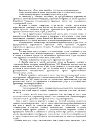 Заявитель может обратиться с жалобой, в том числе в следующих случаях:
1) нарушение срока регистрации запроса заявителя о муниципальной услуги;
2) нарушение срока предоставления муниципальной услуги;
3) требование у заявителя документов, не предусмотренных нормативными
правовыми актами Российской Федерации, нормативными правовыми актами субъектов
Российской Федерации, муниципальными правовыми актами для предоставления
муниципальной услуги;
4) отказ в приеме документов, предоставление которых предусмотрено
нормативными правовыми актами Российской Федерации, нормативными правовыми
актами субъектов Российской Федерации, муниципальными правовыми актами для
предоставления муниципальной услуги, у заявителя;
5) отказ в предоставлении муниципальной услуги, если основания отказа не
предусмотрены федеральными законами и принятыми в соответствии с ними иными
нормативными правовыми актами Российской Федерации, нормативными правовыми
актами субъектов Российской Федерации, муниципальными правовыми актами;
6) затребование с заявителя при предоставлении муниципальной услуги платы, не
предусмотренной нормативными правовыми актами Российской Федерации,
нормативными правовыми актами субъектов Российской Федерации, муниципальными
правовыми актами;
7) отказ органа, предоставляющего муниципальную услугу, должностного лица
органа, предоставляющего муниципальную услугу, в исправлении допущенных опечаток
и ошибок в выданных в результате предоставления муниципальной услуги документах
либо нарушение установленного срока таких исправлений.
5.1 Общие требования к порядку подачи и рассмотрения жалобы
1. Жалоба подается в устной, письменной форме на бумажном носителе, в
электронной форме в Администрацию Юстинского СМО. Жалобы на решения, принятые
главой администрации Юстинского СМО, предоставляющего муниципальную услугу,
подаются в вышестоящий орган (при его наличии) либо в случае его отсутствия
рассматриваются непосредственно руководителем органа, предоставляющего
муниципальную услугу.
2. Жалоба может быть направлена по почте, через многофункциональный центр, с
использованием информационно-телекоммуникационной сети "Интернет", официального
сайта Юстинского СМО, единого портала государственных и муниципальных услуг либо
регионального портала государственных и муниципальных услуг, а также может быть
принята при личном приеме заявителя.
3.Жалоба не рассматривается
-Если в письменной жалобе не указаны фамилия, имя, отчество (наименование)
заявителя и почтовый адрес, по которому должен быть направлен ответ, ответ на жалобу
не дается.
- Если текст жалобы не поддается прочтению, ответ на жалобу не дается, о чем
сообщается заявителю, направившему жалобу, в письменном виде (в электронной форме),
если его почтовый адрес (адрес электронной почты) поддается прочтению.
- Если в жалобе заявителя содержится вопрос, на который заявителю многократно
давались письменные ответы по существу в связи с ранее направляемыми обращениями, и
при этом в жалобе не приводятся новые доводы или обстоятельства, глава
Администрации Юстинского сельского муниципального образования Республики
Калмыкия вправе принять решение о безосновательности очередной жалобы и
прекращении переписки с заявителем по данному вопросу при условии, что указанная
жалоба и ранее направляемые обращения направлялись в уполномоченный орган одному
и тому же должностному лицу. О данном решении уведомляется заявитель, направивший
жалобу.
- Жалобы, в которых содержатся нецензурные либо оскорбительные выражения, угрозы
 