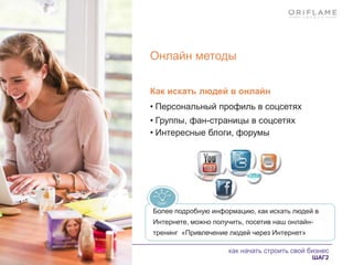 как начать строить свой бизнес
ШАГ2
Онлайн методы
Как искать людей в онлайн
• Персональный профиль в соцсетях
• Группы, фан-страницы в соцсетях
• Интересные блоги, форумы
Более подробную информацию, как искать людей в
Интернете, можно получить, посетив наш онлайн-
тренинг «Привлечение людей через Интернет»
 