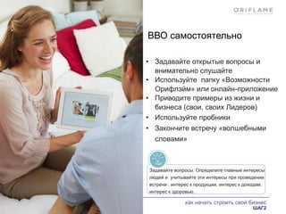 как начать строить свой бизнес
ШАГ2
ВВО самостоятельно
• Задавайте открытые вопросы и
внимательно слушайте
• Используйте папку «Возможности
Орифлэйм» или онлайн-приложение
• Приводите примеры из жизни и
бизнеса (свои, своих Лидеров)
• Используйте пробники
• Закончите встречу «волшебными
словами»
Задавайте вопросы. Определите главные интересы
людей и учитывайте эти интересы при проведении
встречи : интерес к продукции, интерес к доходам,
интерес к здоровью.
 