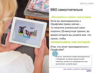 как начать строить свой бизнес
ШАГ2
ВВО самостоятельно
«Волшебные слова» напоследок
Если вы присоединитесь к
Орифлэйм прямо сейчас...
то получите уникальный шанс
посетить 25-минутный тренинг, во
время которого вы узнаете все, что
нужно, чтобы
ЗАРАБАТЫВАТЬ УЖЕ СЕГОДНЯ!
Итак, кто хочет присоединиться к
Орифлэйм?
Если вы пригласили людей присоединиться
к Орифлэйм во время рекрутинговой
кампании, укажите на преимущества при
выполнении условий акции
 