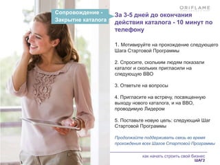 как начать строить свой бизнес
ШАГ2
Сопровождение -
Закрытие каталога
За 3-5 дней до окончания
действия каталога - 10 минут по
телефону
1. Мотивируйте на прохождение следующего
Шага Стартовой Программы
2. Спросите, скольким людям показали
каталог и скольких пригласили на
следующую ВВО
3. Ответьте на вопросы
4. Пригласите на встречу, посвященную
выходу нового каталога, и на ВВО,
проводимую Лидером
5. Поставьте новую цель: следующий Шаг
Стартовой Программы
Продолжайте поддерживать связь во время
прохождения всех Шагов Стартовой Программы
 