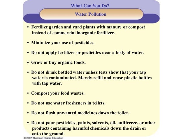 What Can You Do?
Water Pollution
• Fertilize garden and yard plants with manure or compost
instead of commercial inorganic fertilizer.
• Minimize your use of pesticides.
• Do not apply fertilizer or pesticides near a body of water.
• Grow or buy organic foods.
• Do not drink bottled water unless tests show that your tap
water is contaminated. Merely refill and reuse plastic bottles
with tap water.
• Compost your food wastes.
• Do not use water fresheners in toilets.
• Do not flush unwanted medicines down the toilet.
• Do not pour pesticides, paints, solvents, oil, antifreeze, or other
products containing harmful chemicals down the drain or
onto the ground.
 