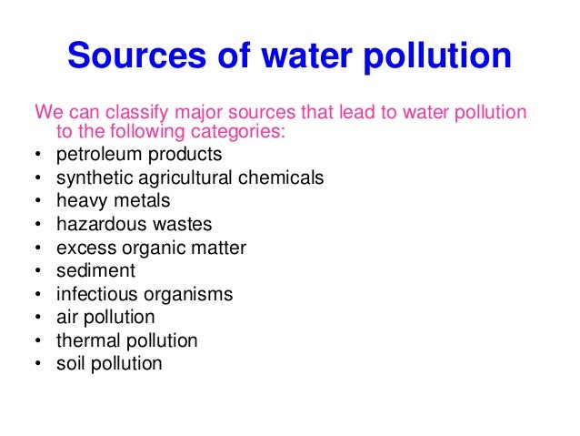 Sources of water pollution
We can classify major sources that lead to water pollution
to the following categories:
• petroleum products
• synthetic agricultural chemicals
• heavy metals
• hazardous wastes
• excess organic matter
• sediment
• infectious organisms
• air pollution
• thermal pollution
• soil pollution
 