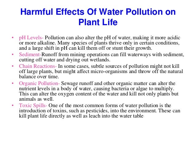 Harmful Effects Of Water Pollution on
Plant Life
• pH Levels- Pollution can also alter the pH of water, making it more acidic
or more alkaline. Many species of plants thrive only in certain conditions,
and a large shift in pH can kill them off or stunt their growth.
• Sediment-Runoff from mining operations can fill waterways with sediment,
cutting off water and drying out wetlands.
• Chain Reactions- In some cases, subtle sources of pollution might not kill
off large plants, but might affect micro-organisms and throw off the natural
balance over time.
• Organic Pollution- Sewage runoff and other organic matter can alter the
nutrient levels in a body of water, causing bacteria or algae to multiply.
This can alter the oxygen content of the water and kill not only plants but
animals as well.
• Toxic Spills- One of the most common forms of water pollution is the
introduction of toxins, such as pesticides, into the environment. These can
kill plant life directly as well as leach into the water table
 