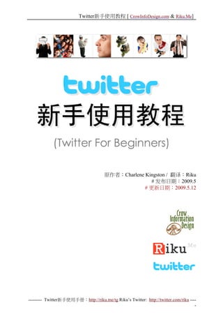 Twitter新手使用教程 [ CrowInfoDesign.com & Riku.Me]




                                      原作者：Charlene Kingston / 翻译：Riku
                                                      # 发布日期：2009.5
                                                   # 更新日期：2009.5.12




--------- Twitter新手使用手册：http://riku.me/tg Riku’s Twitter: http://twitter.com/riku ----
                                                                                     -
 