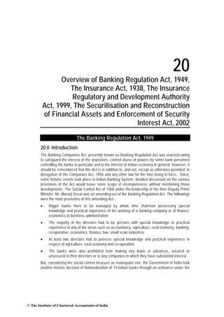 20
Overview of Banking Regulation Act, 1949,
The Insurance Act, 1938, The Insurance
Regulatory and Development Authority
Act, 1999, The Securitisation and Reconstruction
of Financial Assets and Enforcement of Security
Interest Act, 2002
The Banking Regulation Act, 1949
20.0 Introduction
The Banking Companies Act, presently known as Banking Regulation Act was enacted owing
to safeguard the interest of the depositors, control abuse of powers by some bank personnel
controlling the banks in particular and to the interest of Indian economy in general. However, it
should be remembered that this Act is in addition to, and not, except as otherwise provided, in
derogation of the Companies Act, 1956 and any other law for the time being in force.. Since,
some historic events took place in Indian Banking System, detailed discussion on the various
provisions of the Act would leave some scope of incompleteness without mentioning those
developments. The Social Control Act of 1968 under the leadership of the then Deputy Prime
Minister, Mr. Morarji Desai was an amending act of the Banking Regulation Act. The followings
were the main provisions of this amending Act:•

Bigger banks have to be managed by whole time chairman possessing special
knowledge and practical experience of the working of a banking company or of finance,
economics or business administration

•

The majority of the directors had to be persons with special knowledge or practical
experience in any of the areas such as accountancy, agriculture, rural economy, banking,
co-operative, economics, finance, law, small scale industries

•

At least two directors had to possess special knowledge and practical experience in
respect of agriculture, rural economy and co-operation.

•

The banks were also prohibited from making any loans or advances, secured or
unsecured to their directors or to any companies in which they have substantial interest.

But, considering the social control measure as inadequate one, the Government of India took
another historic decision of Nationalization of 14 Indian banks through an ordinance under the

© The Institute of Chartered Accountants of India

 