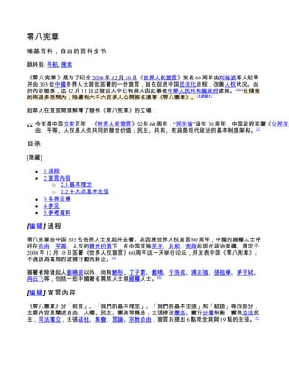 零八宪章
维基百科，自由的百科全书

跳转到: 导航, 搜索

《零八宪章》是为了纪念 2008 年 12 月 10 日《世界人权宣言》发表 60 周年由刘晓波等人起草
并由 303 位中國各界人士首批签署的一份宣言，旨在促进中国民主化进程，改善人权状况。由
於內容敏感，迄 12 月 11 日止發起人中已有兩人因此事被中華人民共和國政府逮捕。[1][2]在隨後
的兩週多期間內，陸續有六千六百多人公開簽名連署《零八憲章》。[來源請求]

起草人在宣言開頭解釋了發佈《零八宪章》的立場：


“ 今年是中国立宪百年，《世界人权宣言》公布 60 周年，“民主墙”诞生 30 周年，中国政府签署《公民权利
  由、平等、人权是人类共同的普世价值；民主、共和、宪政是现代政治的基本制度架构。          [3]



目录

[隐藏]

  •    1 過程
  •    2 宣言內容
          o 2.1 基本理念
          o 2.2 十九点基本主張
  •    3 各界反應
  •    4 参见
  •    5 參考資料

[编辑] 過程

零八宪章由中国 303 名各界人士发起并签署。為因應世界人权宣言 60 周年，中國的維權人士呼
吁在自由、平等、人权的普世价值下，在中国实施民主、共和、宪政的现代政治架構。原定于
2008 年 12 月 10 日签署《世界人权宣言》60 周年这一天举行论坛，并发表中国《零八宪章》。
不過因為當局的逮捕行動而終止。[4]

簽署者除發起人劉曉波以外，尚有鮑彤、丁子霖、戴晴、于浩成、浦志強、張祖樺、茅于轼、
冉云飞等，包括一些中國著名異見人士與維權人士。[4]

[编辑] 宣言內容

《零八憲章》分「前言」、「我們的基本理念」、「我們的基本主張」和「結語」等四部分，
主要內容是闡述自由、人權、民主、憲政等概念，主張修改憲法、實行分權制衡，實現立法民
主，司法獨立，主張結社、集會、言論、宗教自由，宣言共提出 6 點理念與與 19 點的主張。[5]
 