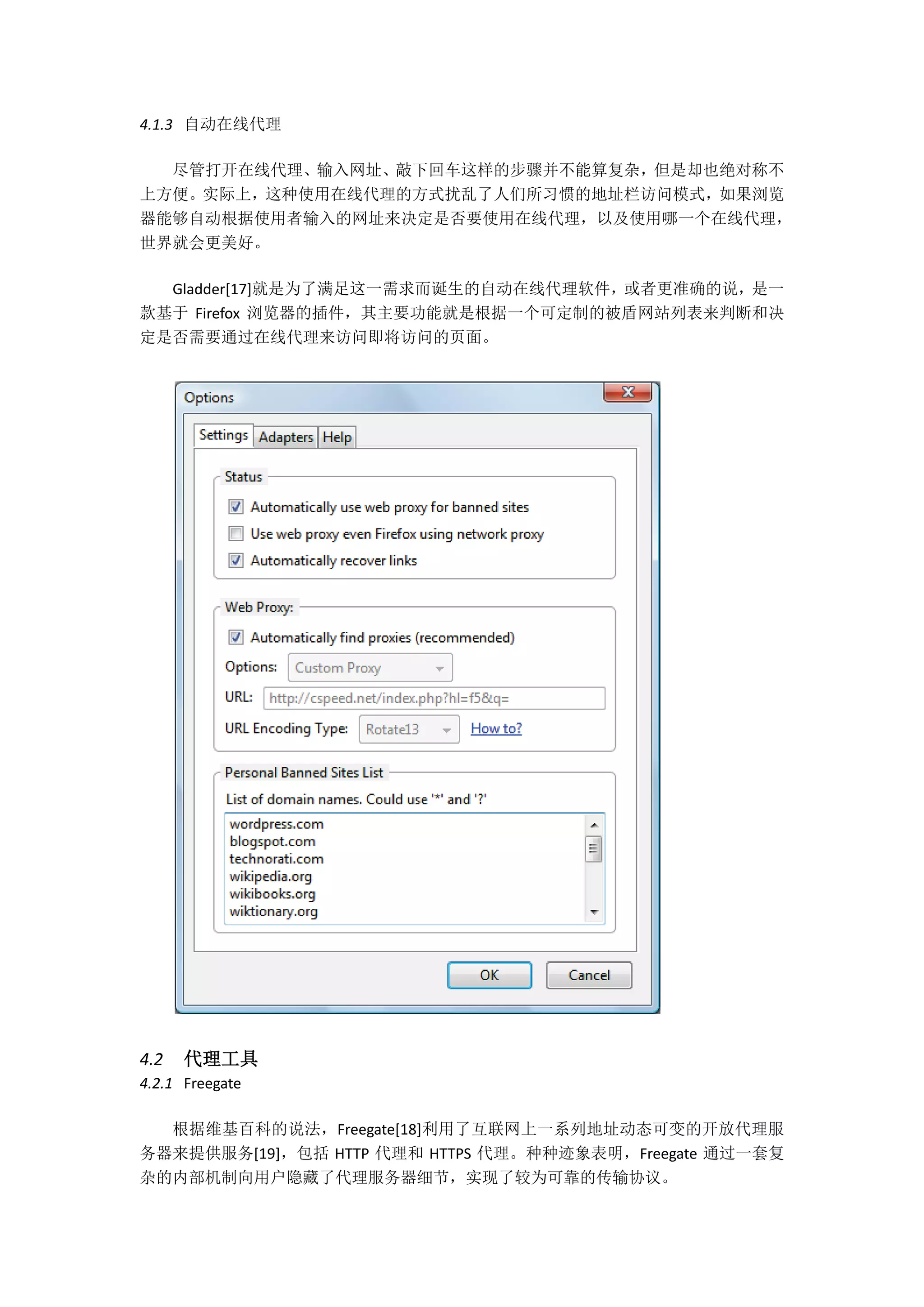 4.1.3 自动在线代理

  尽管打开在线代理、输入网址、敲下回车这样的步骤并不能算复杂，但是却也绝对称不
上方便。实际上，这种使用在线代理的方式扰乱了人们所习惯的地址栏访问模式，如果浏览
器能够自动根据使用者输入的网址来决定是否要使用在线代理，以及使用哪一个在线代理，
世界就会更美好。

  Gladder[17]就是为了满足这一需求而诞生的自动在线代理软件，或者更准确的说，是一
款基于 Firefox 浏览器的插件，其主要功能就是根据一个可定制的被盾网站列表来判断和决
定是否需要通过在线代理来访问即将访问的页面。




4.2   代理工具
4.2.1 Freegate

  根据维基百科的说法，Freegate[18]利用了互联网上一系列地址动态可变的开放代理服
务器来提供服务[19]，包括 HTTP 代理和 HTTPS 代理。种种迹象表明，Freegate 通过一套复
杂的内部机制向用户隐藏了代理服务器细节，实现了较为可靠的传输协议。
 