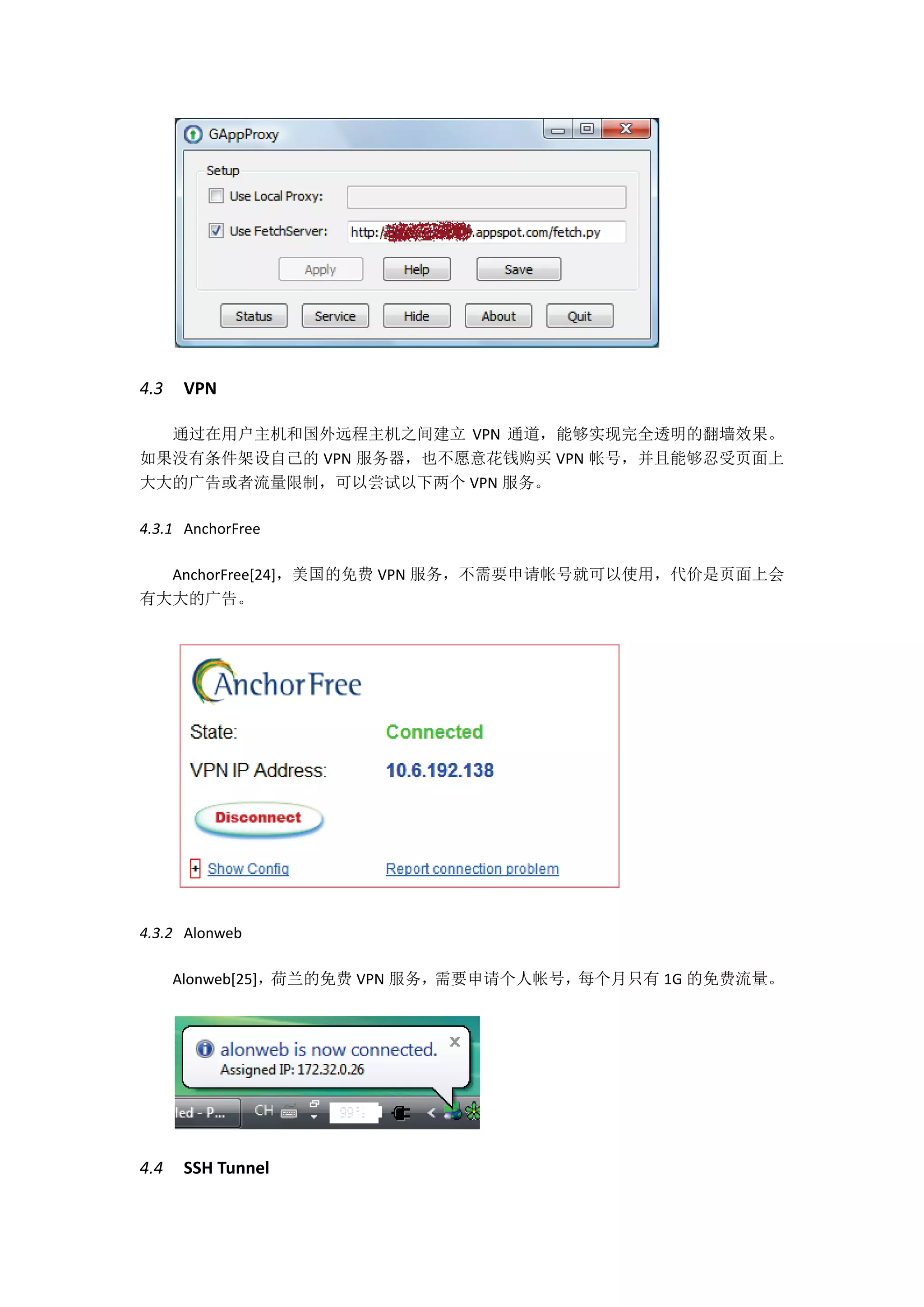 4.3   VPN

  通过在用户主机和国外远程主机之间建立 VPN 通道，能够实现完全透明的翻墙效果。
如果没有条件架设自己的 VPN 服务器，也不愿意花钱购买 VPN 帐号，并且能够忍受页面上
大大的广告或者流量限制，可以尝试以下两个 VPN 服务。

4.3.1 AnchorFree

  AnchorFree[24]，美国的免费 VPN 服务，不需要申请帐号就可以使用，代价是页面上会
有大大的广告。




4.3.2 Alonweb

      Alonweb[25]，荷兰的免费 VPN 服务，需要申请个人帐号，每个月只有 1G 的免费流量。




4.4   SSH Tunnel
 