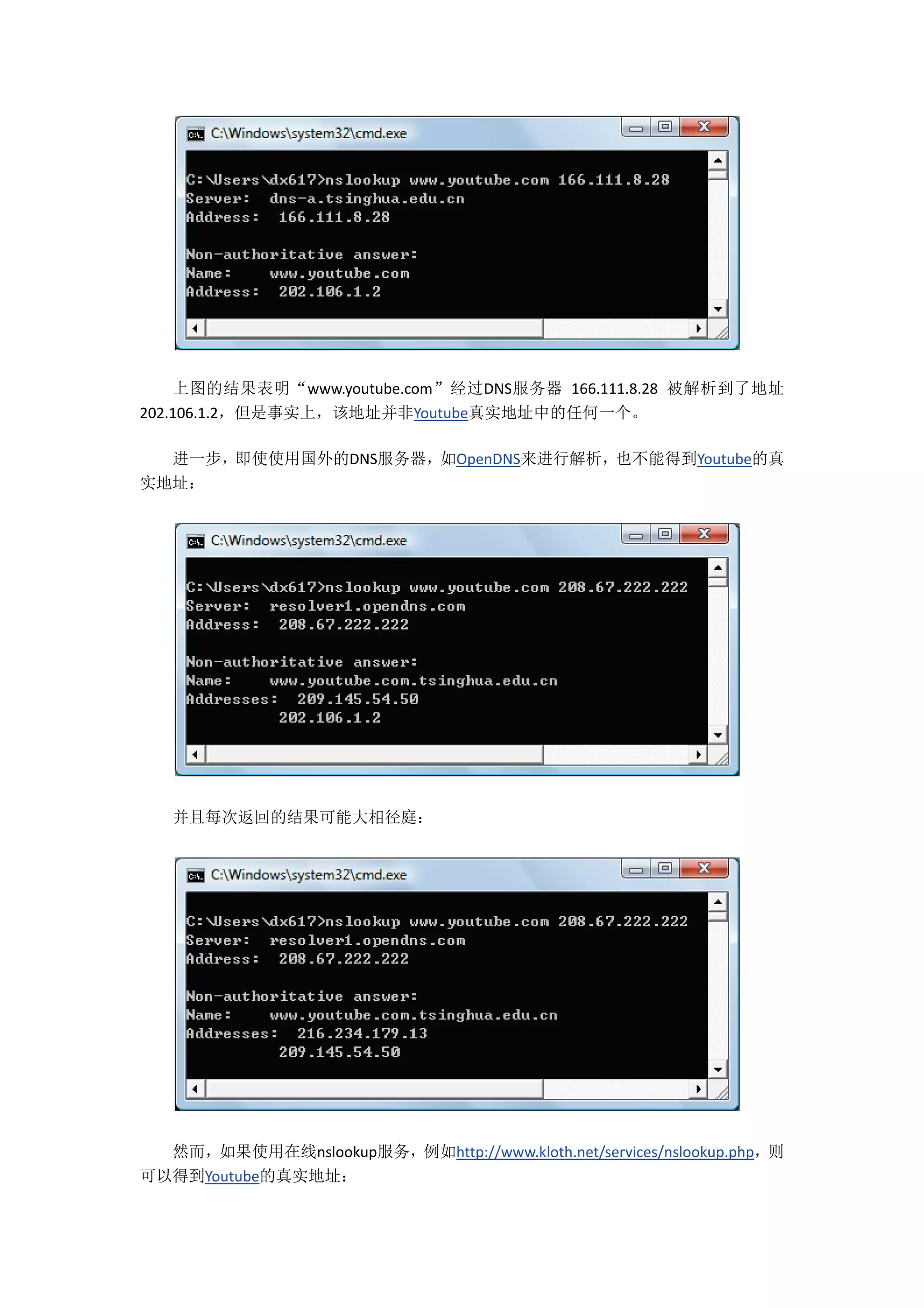 上图的结果表明“www.youtube.com”经过DNS服务器 166.111.8.28 被解析到了地址
202.106.1.2，但是事实上，该地址并非Youtube真实地址中的任何一个。

  进一步，即使使用国外的DNS服务器，如OpenDNS来进行解析，也不能得到Youtube的真
实地址：




   并且每次返回的结果可能大相径庭：




  然而，如果使用在线nslookup服务，例如http://www.kloth.net/services/nslookup.php，则
可以得到Youtube的真实地址：
 