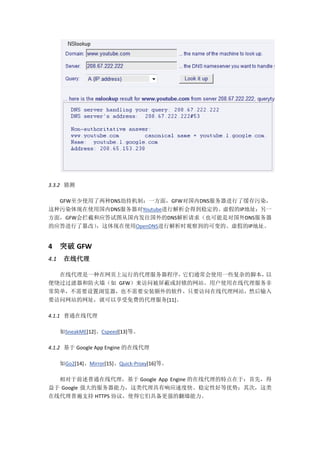 3.3.2 猜测

  GFW至少使用了两种DNS劫持机制：一方面，GFW对国内DNS服务器进行了缓存污染，
这种污染体现在使用国内DNS服务器对Youtube进行解析会得到稳定的、虚假的IP地址；另一
方面，GFW会拦截和应答试图从国内发往国外的DNS解析请求（也可能是对国外DNS服务器
的应答进行了篡改），这体现在使用OpenDNS进行解析时观察到的可变的、虚假的IP地址。


4     突破 GFW
4.1    在线代理

  在线代理是一种在网页上运行的代理服务器程序，   它们通常会使用一些复杂的脚本，以
便绕过过滤器和防火墙（如 GFW）来访问被屏蔽或封锁的网站。用户使用在线代理服务非
常简单，不需要设置浏览器，也不需要安装额外的软件，只要访问在线代理网站，然后输入
要访问网站的网址，就可以享受免费的代理服务[11]。

4.1.1 普通在线代理

      如SneakME[12]、Cspeed[13]等。

4.1.2 基于 Google App Engine 的在线代理

      如Go2[14]、Mirror[15]、Quick-Proxy[16]等。

  相对于前述普通在线代理，基于 Google App Engine 的在线代理的特点在于：首先，得
益于 Google 强大的服务器能力，这类代理具有响应速度快、稳定性好等优势；其次，这类
在线代理普遍支持 HTTPS 协议，使得它们具备更强的翻墙能力。
 