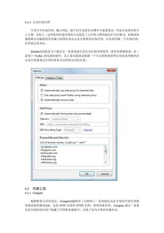 4.1.3 自动在线代理

  尽管打开在线代理、输入网址、敲下回车这样的步骤并不能算复杂，但是却也绝对称不
上方便。实际上，这种使用在线代理的方式扰乱了人们所习惯的地址栏访问模式，如果浏览
器能够自动根据使用者输入的网址来决定是否要使用在线代理，以及使用哪一个在线代理，
世界就会更美好。

  Gladder[17]就是为了满足这一需求而诞生的自动在线代理软件，或者更准确的说，是一
款基于 Firefox 浏览器的插件，其主要功能就是根据一个可定制的被盾网站列表来判断和决
定是否需要通过在线代理来访问即将访问的页面。




4.2   代理工具
4.2.1 Freegate

  根据维基百科的说法，Freegate[18]利用了互联网上一系列地址动态可变的开放代理服
务器来提供服务[19]，包括 HTTP 代理和 HTTPS 代理。种种迹象表明，Freegate 通过一套复
杂的内部机制向用户隐藏了代理服务器细节，实现了较为可靠的传输协议。
 