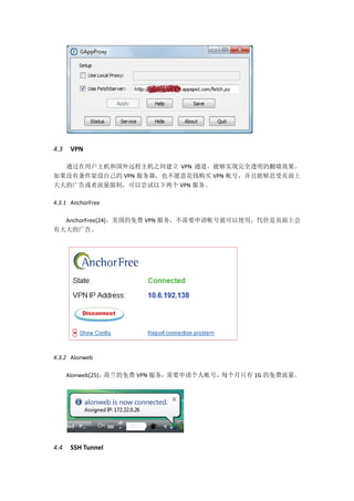 4.3   VPN

  通过在用户主机和国外远程主机之间建立 VPN 通道，能够实现完全透明的翻墙效果。
如果没有条件架设自己的 VPN 服务器，也不愿意花钱购买 VPN 帐号，并且能够忍受页面上
大大的广告或者流量限制，可以尝试以下两个 VPN 服务。

4.3.1 AnchorFree

  AnchorFree[24]，美国的免费 VPN 服务，不需要申请帐号就可以使用，代价是页面上会
有大大的广告。




4.3.2 Alonweb

      Alonweb[25]，荷兰的免费 VPN 服务，需要申请个人帐号，每个月只有 1G 的免费流量。




4.4   SSH Tunnel
 