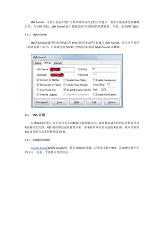 SSH Tunnel，本质上也是在用户主机和国外远程主机之间建立一条安全通道来达到翻墙
目的。与 VPN 类似，SSH Tunnel 也不是随处就可以得到的免费服务。当然，也有例外[28]。

4.4.1 MyEnTunnel

  MyEnTunnel[26]利用 PuTTY[27]的 Plink 组件同远程主机建立 SSH Tunnel，对于应用程序
（如浏览器）而言，只需要支持 SOCKS 代理就可以通过 MyEnTunnel 来翻墙。




4.5   RSS 订阅

    在 Web2.0 时代，并不是只有主动翻墙才能获取信息，随着越来越多的网站开始提供对
RSS 格式的支持，RSS 阅读器也逐渐普及开来。如果被盾网站有合适的 RSS 源，就可以利用
RSS 订阅的方式来轻松绕过 GFW。

4.5.1 Google Reader

  Google Reader[29]是Google的一款在线RSS阅读器，好处是支持HTTPS，在GFW无处不在
的今天，这是一个难能可贵的优点。
 
