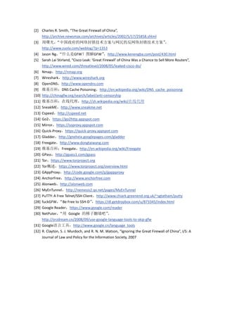 [2] Charles R. Smith, “The Great Firewall of China”,
     http://archive.newsmax.com/archives/articles/2002/5/17/25858.shtml
[3] 周曙光，      “中国政府的网络封锁技术方案与网民的反网络封锁技术方案”                                          ，
     http://www.zuola.com/weblog/?p=1353
[4] Jason Ng，  “什么是GFW？图解GFW”                ，http://www.kenengba.com/post/430.html
[5] Sarah Lai Stirland, “Cisco Leak: ‘Great Firewall’ of China Was a Chance to Sell More Routers”,
     http://www.wired.com/threatlevel/2008/05/leaked-cisco-do/
[6] Nmap，http://nmap.org
[7] Wireshark，http://www.wireshark.org
[8] OpenDNS，http://www.opendns.com
[9] 维基百科：DNS Cache Poisoning，http://en.wikipedia.org/wiki/DNS_cache_poisoning
[10] http://chinagfw.org/search/label/anti-censorship
[11] 维基百科：在线代理，http://zh.wikipedia.org/wiki/在线代理
[12] SneakME，http://www.sneakme.net
[13] Cspeed，http://cspeed.net
[14] Go2，https://go2http.appspot.com
[15] Mirror，https://soproxy.appspot.com
[16] Quick-Proxy，https://quick-proxy.appspot.com
[17] Gladder，http://gneheix.googlepages.com/gladder
[18] Freegate，http://www.dongtaiwang.com
[19] 维基百科：Freegate，http://en.wikipedia.org/wiki/Freegate
[20] GPass，http://gpass1.com/gpass
[21] Tor，https://www.torproject.org
[22] Tor概述，https://www.torproject.org/overview.html
[23] GAppProxy，http://code.google.com/p/gappproxy
[24] AnchorFree，http://www.anchorfree.com
[25] Alonweb，http://alonweb.com
[26] MyEnTunnel，http://nemesis2.qx.net/pages/MyEnTunnel
[27] PuTTY: A Free Telnet/SSH Client，http://www.chiark.greenend.org.uk/~sgtatham/putty
[28] fuckGFW，   “Be Free to SSH-D”   ，https://dl.getdropbox.com/u/873345/index.html
[29] Google Reader，https://www.google.com/reader
[30] NetPuter，  “用 Google 的梯子翻墙吧”               ，
     http://orzdream.cn/2008/09/use-google-language-tools-to-skip-gfw
[31] Google语言工具，http://www.google.cn/language_tools
[32] R. Clayton, S. J. Murdoch, and R. N. M. Watson, “Ignoring the Great Firewall of China”, I/S: A
     Journal of Law and Policy for the Information Society, 2007
 