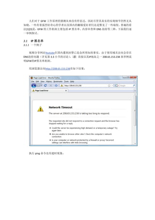 人们对于 GFW 工作原理的猜测从来没有停息过，因此尽管其真实的实现细节仍然无从
知晓，   一些有着强烈好奇心的学者以及国内的翻墙爱好者们还是瞥见了一些端倪。        普遍的看
法[1][3]是，GFW 的工作机制主要包括 IP 黑名单、内容审查和 DNS 劫持等三种，下面我们逐
一举例探讨。

3.1    IP 黑名单
3.1.1 一个例子

   视频分享网站Youtube在国内遭到封禁已是众所周知的事实，由于使用域名访问会存在
DNS劫持问题（详见第 3.3 小节的讨论） 里 直接以其IP地址之一 208.65.153.238 来举例说
                      ，这
明GFW的IP黑名单机制。

      用浏览器访问http://208.65.153.238有如下结果：




      执行 ping 命令也有超时现象：
 