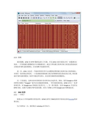 3.2.3 猜测

  我们猜测，GFW 对 HTTP 数据包进行了扫描，并且 GFW 内部可能包含有一张敏感词汇
列表，一旦发现被扫描数据包中出现敏感词汇，     就会立即向源主机和目标主机发送伪装成对
方地址的 TCP 连接重置包，以实现断开连接的目的。

  进一步，GFW 还会在一个临时的黑名单中记录遭到封禁的源主机和目标主机的地址，
并保存一段有限长的时间。   一旦发现被封禁的源主机在封禁期间再次请求目标主机，将直接
返回 TCP 连接重置包（此时可能是单向的），而无需扫描新的请求数据包。

   另一个发现是，这种内容审查机制并非对所有站点起作用，例如，使用 Google.cn 搜索
同样的关键词“freegate”就不会出现被盾的现象。一种可能的原因是，GFW 启用了一张 IP
监视名单，而 Google.com 的地址正是其中之一；另一种可能是，访问 Google.cn 不会经过
GFW 设备，也就不会触发 TCP 连接重置，而位于 GFW 之外的 Google.com 则难逃此劫。

3.3   DNS 劫持
3.3.1 一个例子

  除第 3.1 小节所述IP黑名单技术外，GFW还采用了DNS劫持的手段来达到对Youtube的封
禁目的。

      为了说明这一点，我们执行 nslookup 命令如下：
 