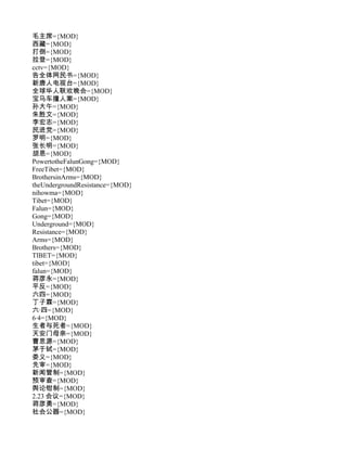 毛主席={MOD}
西藏={MOD}
打倒={MOD}
拉登={MOD}
cctv={MOD}
告全体网民书={MOD}
新唐人电视台={MOD}
全球华人联欢晚会={MOD}
宝马车撞人案={MOD}
孙大午={MOD}
朱胜文={MOD}
李宏志={MOD}
民进党={MOD}
罗明={MOD}
张长明={MOD}
胡恩={MOD}
PowertotheFalunGong={MOD}
FreeTibet={MOD}
BrothersinArms={MOD}
theUndergroundResistance={MOD}
nihowma={MOD}
Tibet={MOD}
Falun={MOD}
Gong={MOD}
Underground={MOD}
Resistance={MOD}
Arms={MOD}
Brothers={MOD}
TIBET={MOD}
tibet={MOD}
falun={MOD}
蒋彦永={MOD}
平反={MOD}
六四={MOD}
丁子霖={MOD}
六·四={MOD}
6·4={MOD}
生者与死者={MOD}
天安门母亲={MOD}
曹思源={MOD}
茅于轼={MOD}
娄义={MOD}
先审={MOD}
新闻管制={MOD}
预审查={MOD}
舆论钳制={MOD}
2.23 会议={MOD}
蒋彦勇={MOD}
社会公器={MOD}
 