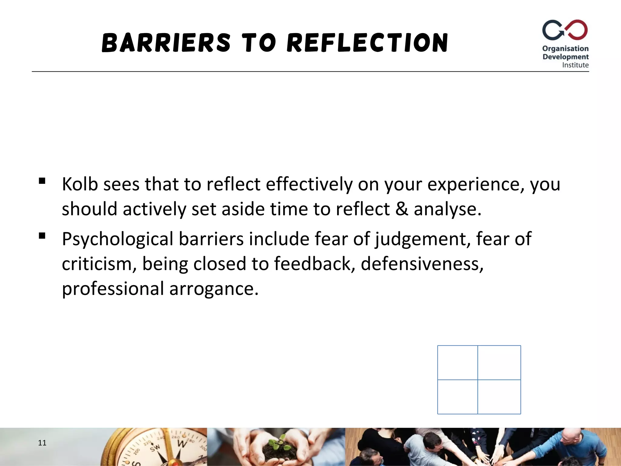 Barriers to Reflection
 Kolb sees that to reflect effectively on your experience, you
should actively set aside time to reflect & analyse.
 Psychological barriers include fear of judgement, fear of
criticism, being closed to feedback, defensiveness,
professional arrogance.
11
 