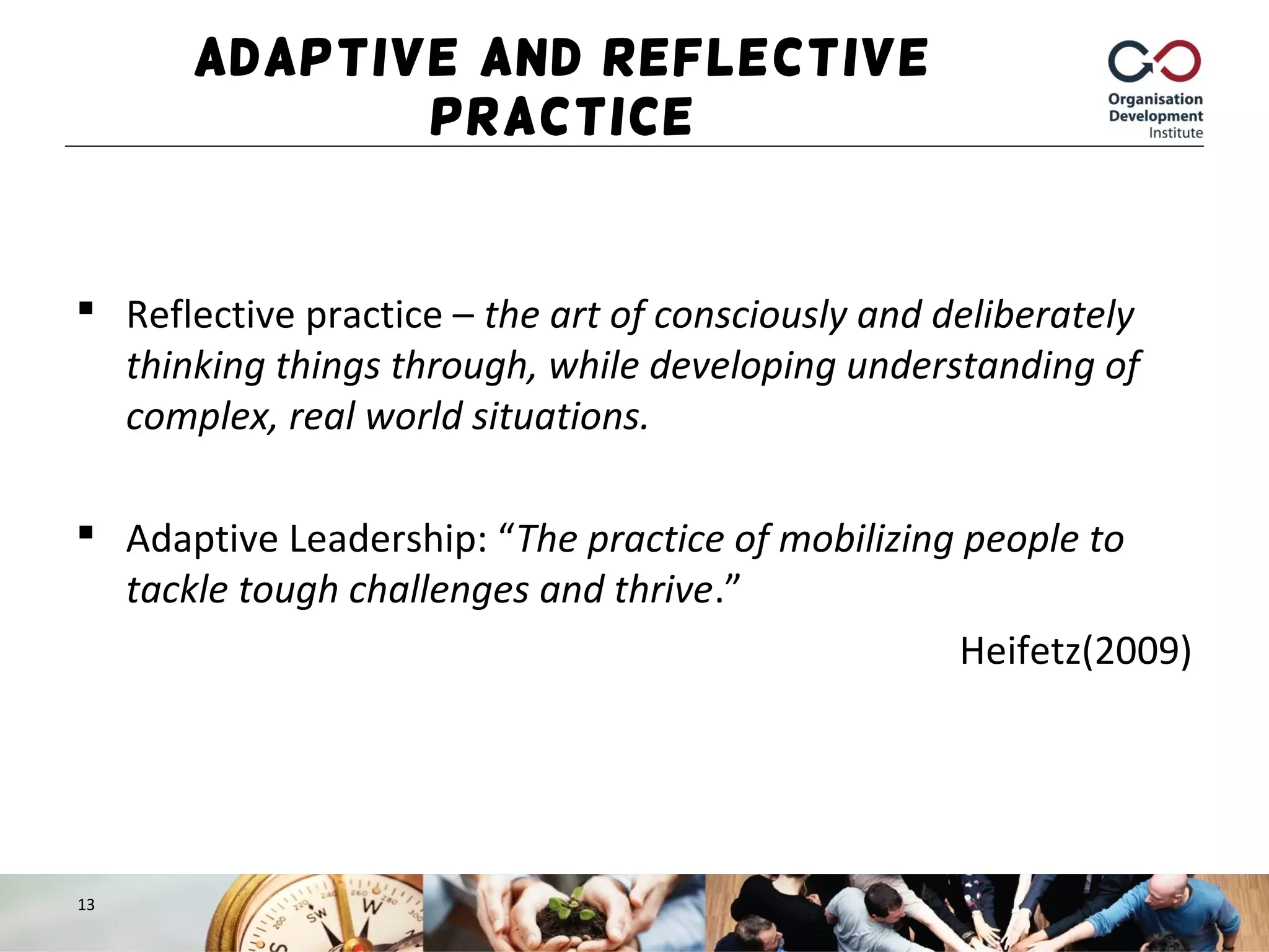 Adaptive and Reflective
Practice
 Reflective practice – the art of consciously and deliberately
thinking things through, while developing understanding of
complex, real world situations.
 Adaptive Leadership: “The practice of mobilizing people to
tackle tough challenges and thrive.”
Heifetz(2009)
13
 