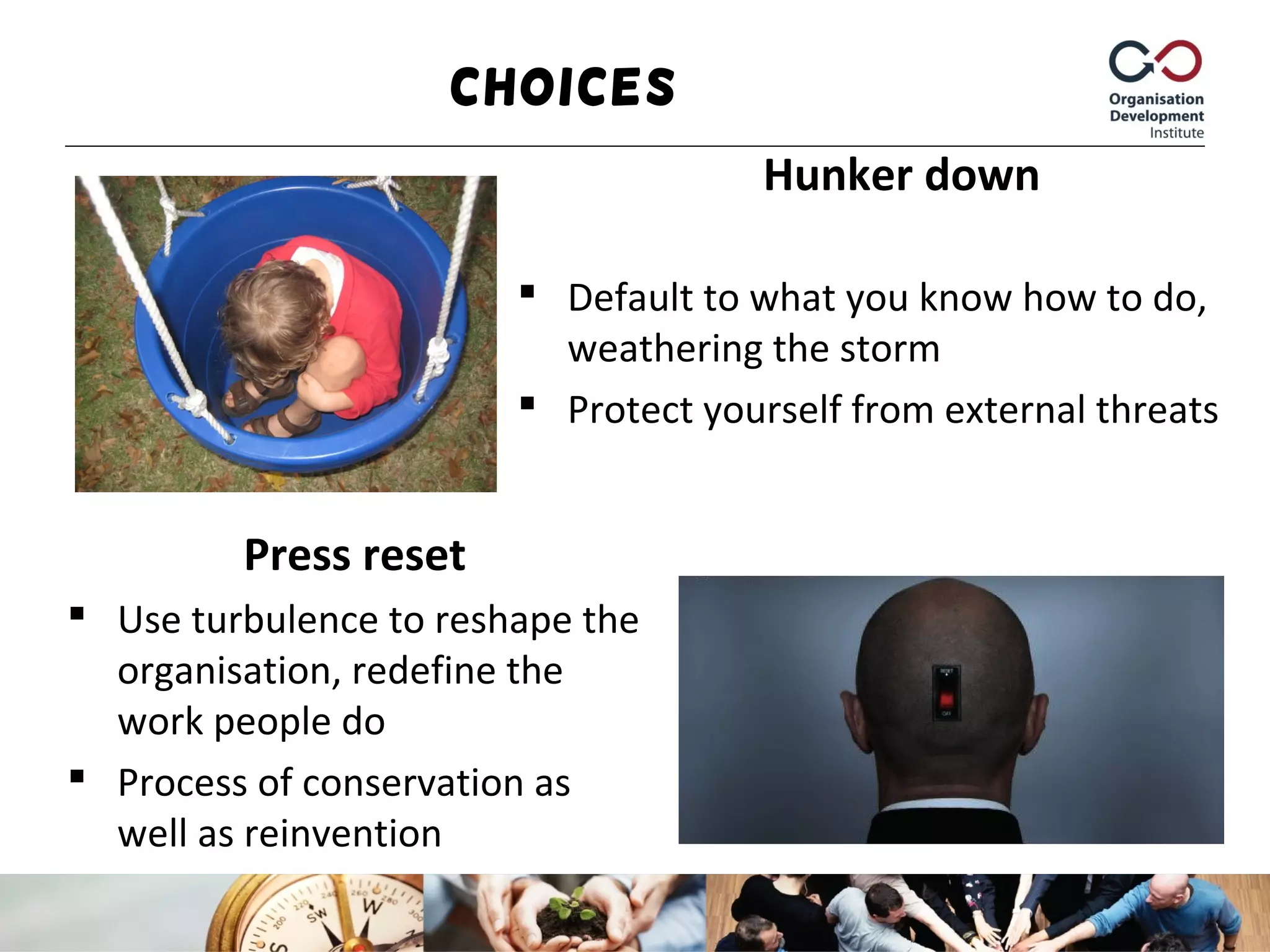 Hunker down
 Default to what you know how to do,
weathering the storm
 Protect yourself from external threats
Press reset
 Use turbulence to reshape the
organisation, redefine the
work people do
 Process of conservation as
well as reinvention
Choices
 