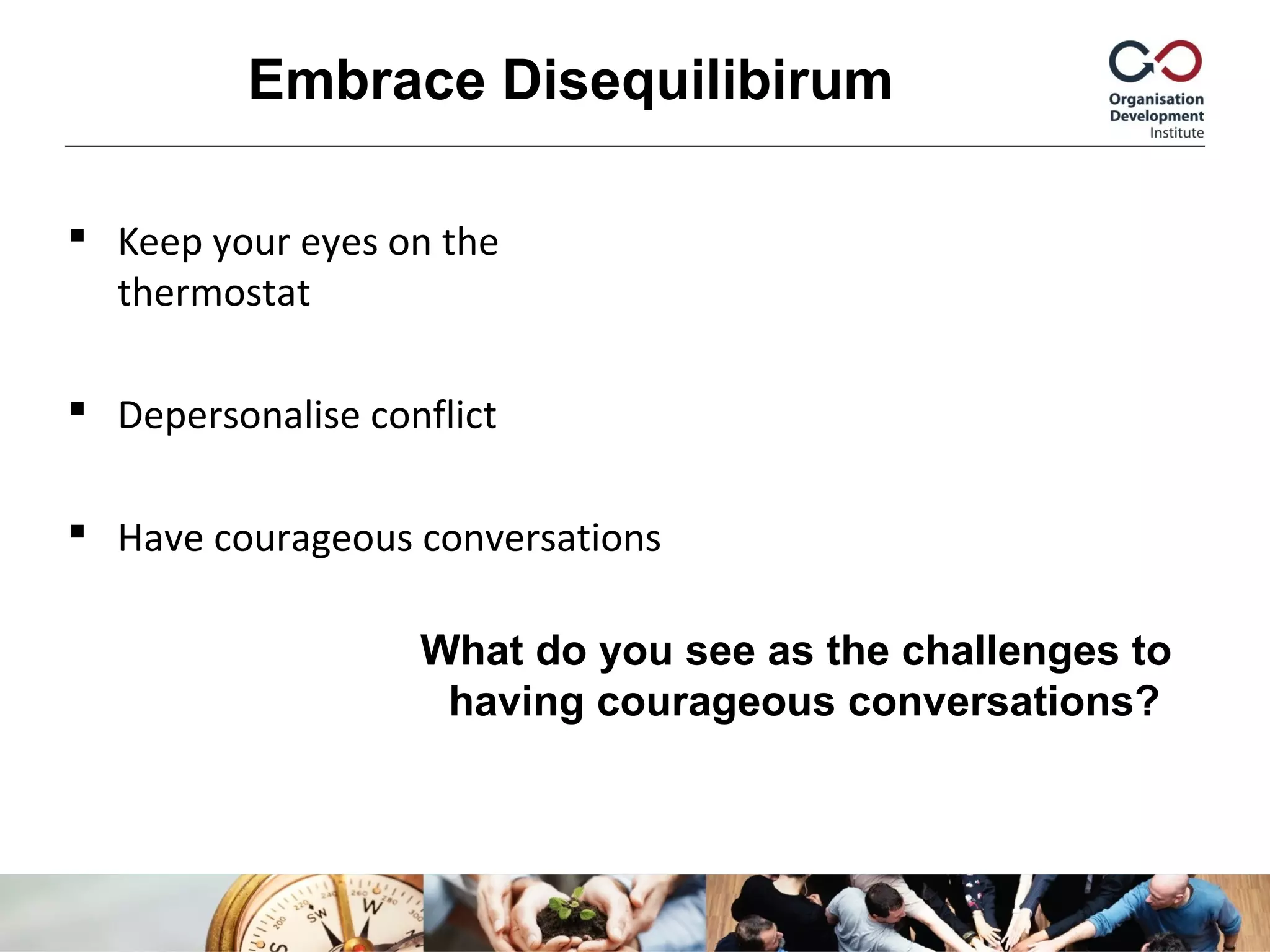  Keep your eyes on the
thermostat
 Depersonalise conflict
 Have courageous conversations
Embrace Disequilibirum
What do you see as the challenges to
having courageous conversations?
 