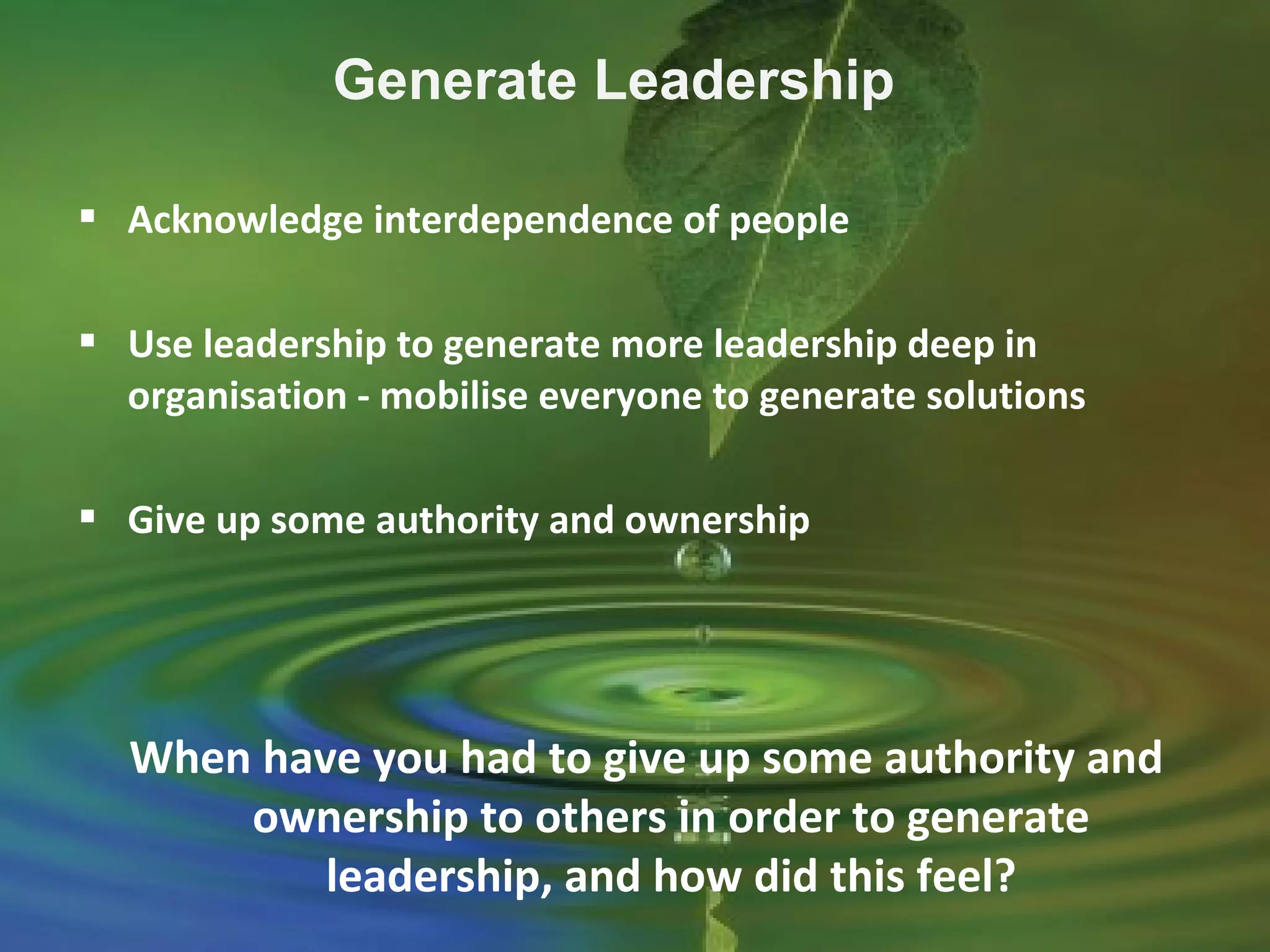 Acknowledge interdependence of people
 Use leadership to generate more leadership deep in
organisation - mobilise everyone to generate solutions
 Give up some authority and ownership
Generate Leadership
When have you had to give up some authority and
ownership to others in order to generate
leadership, and how did this feel?
 
