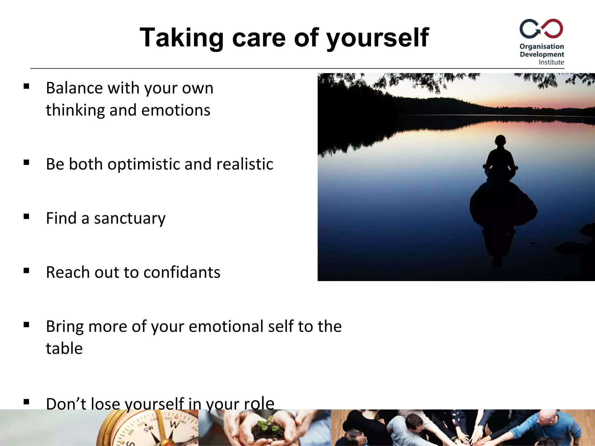  Balance with your own
thinking and emotions
 Be both optimistic and realistic
 Find a sanctuary
 Reach out to confidants
 Bring more of your emotional self to the
table
 Don’t lose yourself in your role
Taking care of yourself
 