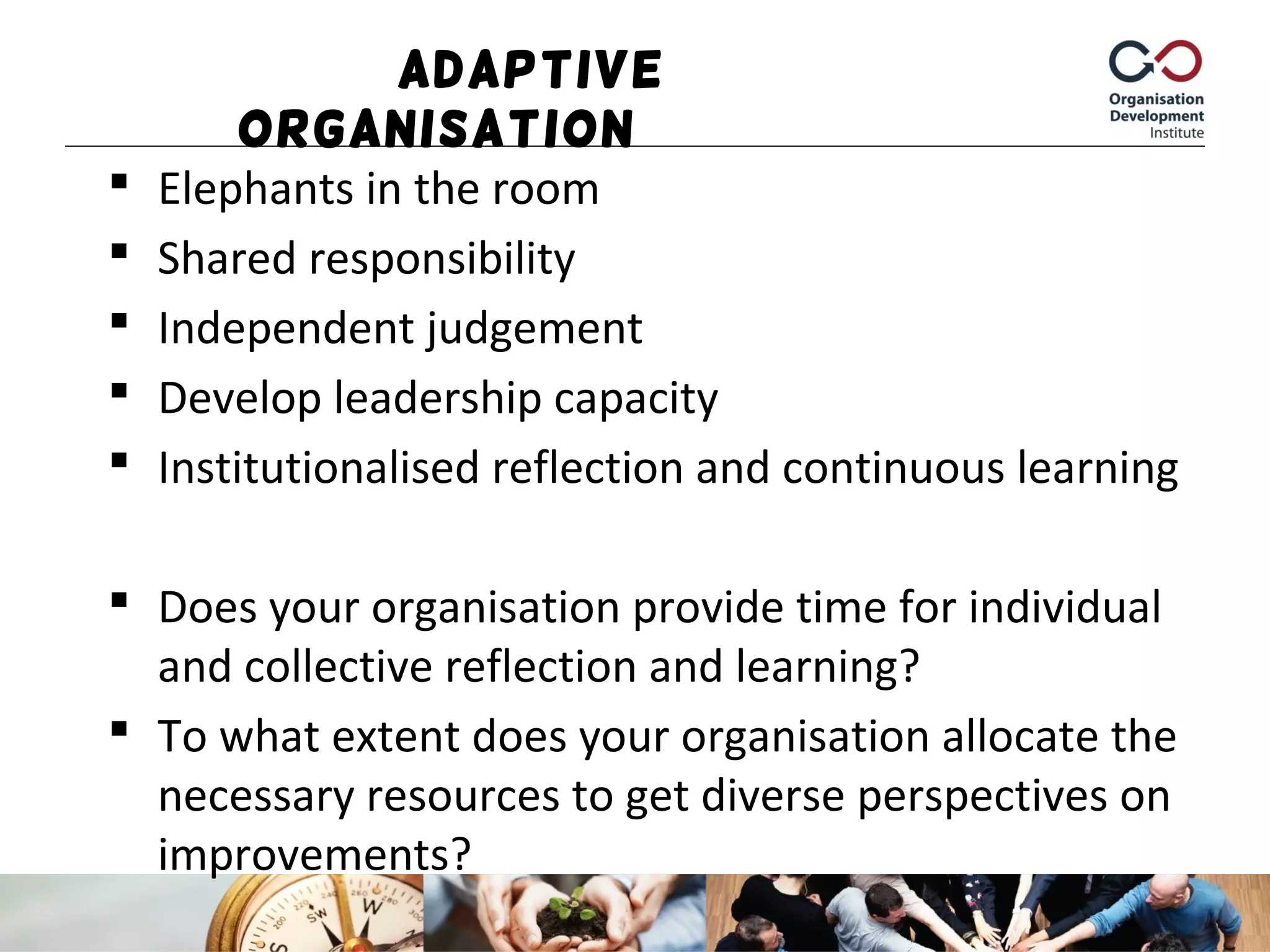 Adaptive
Organisation
 Elephants in the room
 Shared responsibility
 Independent judgement
 Develop leadership capacity
 Institutionalised reflection and continuous learning
 Does your organisation provide time for individual
and collective reflection and learning?
 To what extent does your organisation allocate the
necessary resources to get diverse perspectives on
improvements?
 