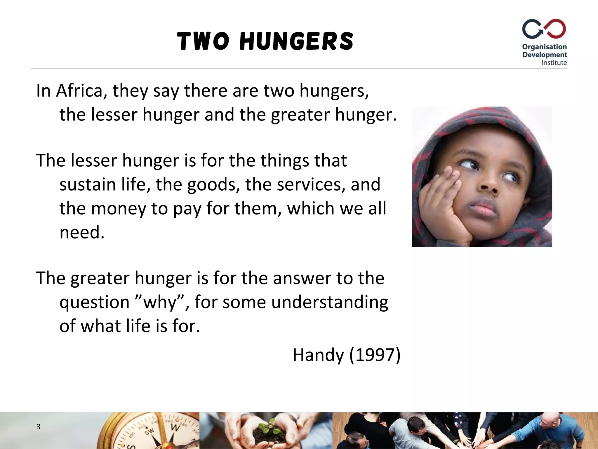 Two Hungers
In Africa, they say there are two hungers,
the lesser hunger and the greater hunger.
The lesser hunger is for the things that
sustain life, the goods, the services, and
the money to pay for them, which we all
need.
The greater hunger is for the answer to the
question ”why”, for some understanding
of what life is for.
Handy (1997)
3
 
