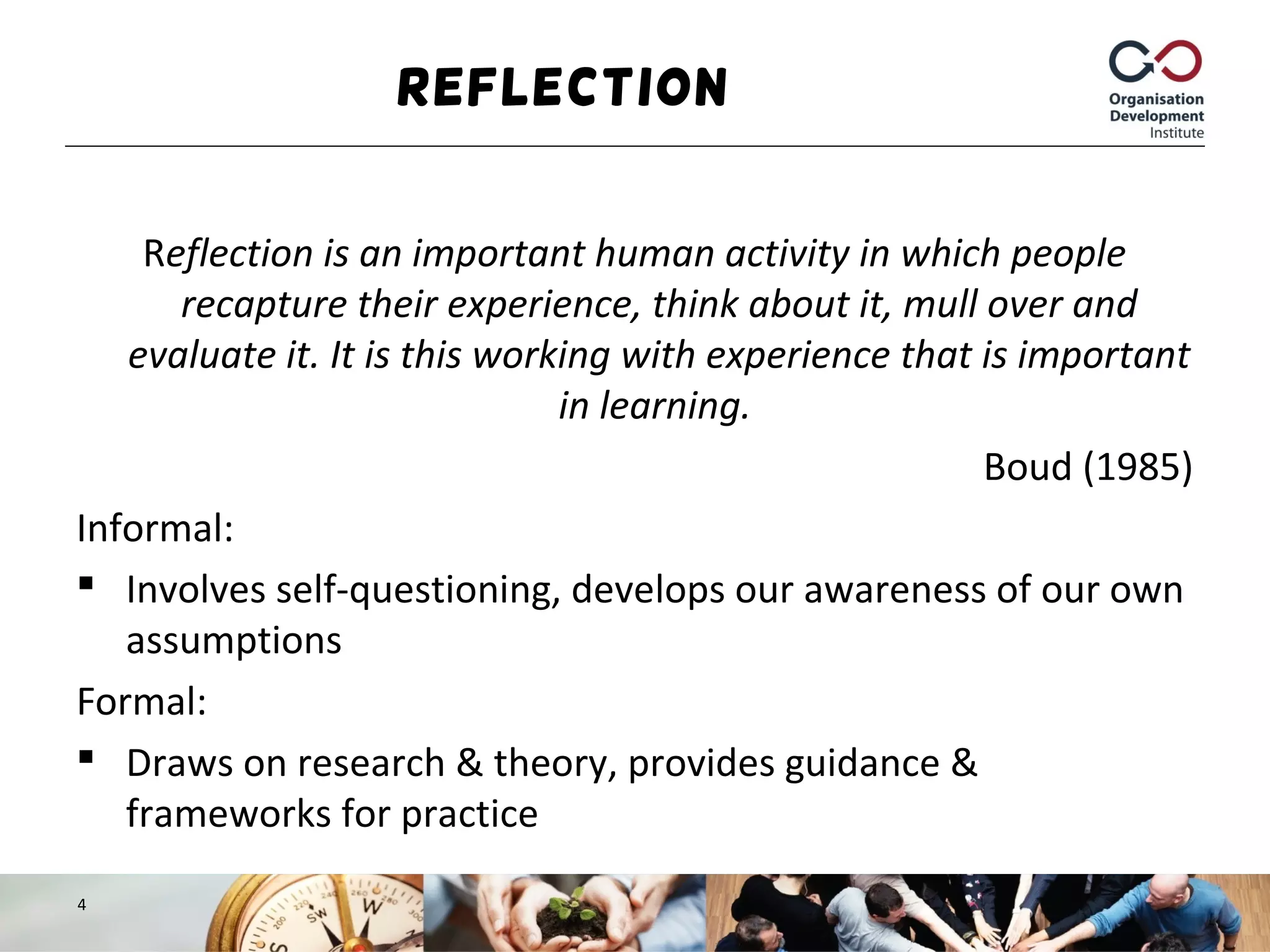 Reflection
Reflection is an important human activity in which people
recapture their experience, think about it, mull over and
evaluate it. It is this working with experience that is important
in learning.
Boud (1985)
Informal:
 Involves self-questioning, develops our awareness of our own
assumptions
Formal:
 Draws on research & theory, provides guidance &
frameworks for practice
4
 