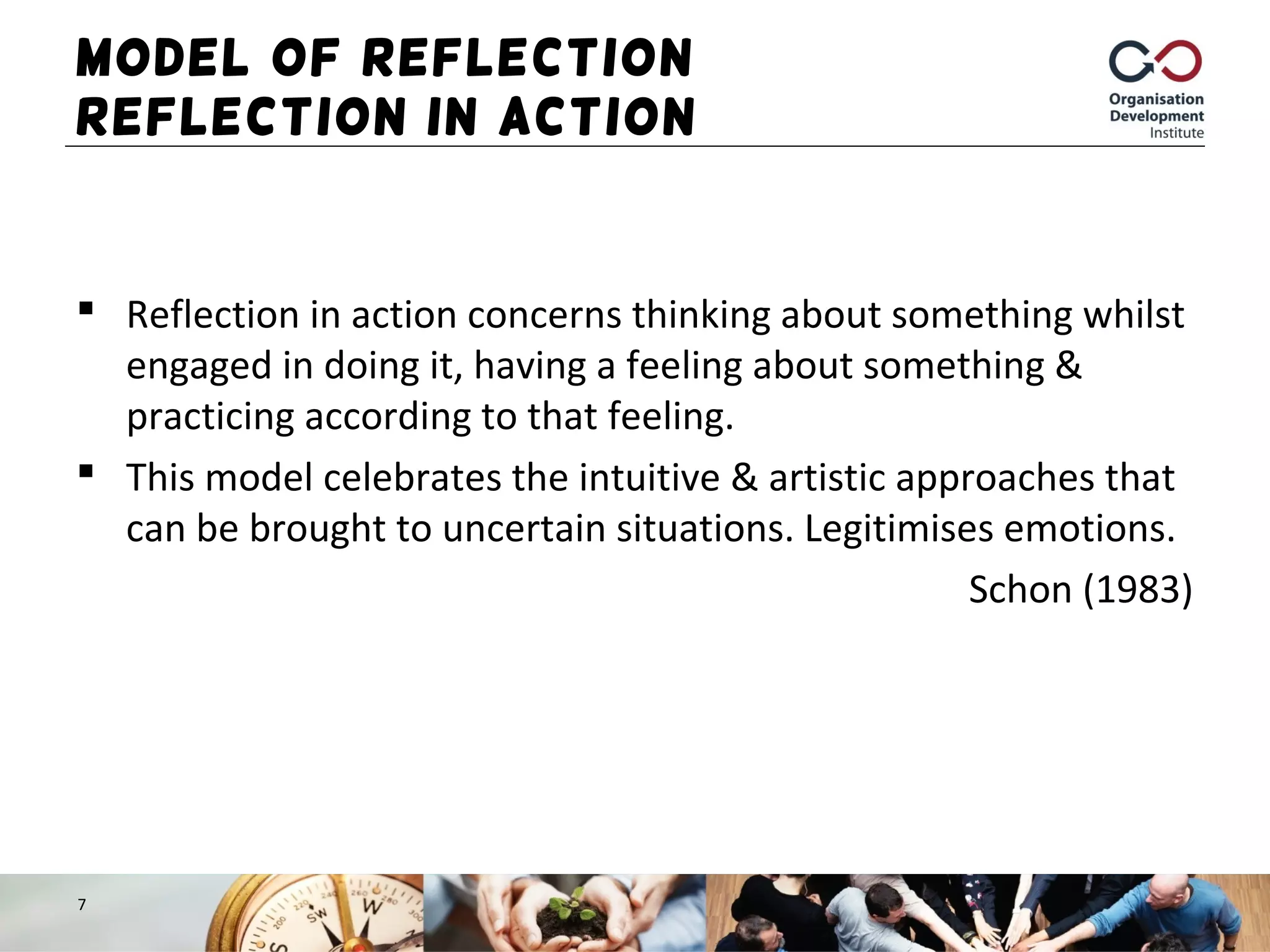 Model of Reflection –
Reflection in Action
 Reflection in action concerns thinking about something whilst
engaged in doing it, having a feeling about something &
practicing according to that feeling.
 This model celebrates the intuitive & artistic approaches that
can be brought to uncertain situations. Legitimises emotions.
Schon (1983)
7
 