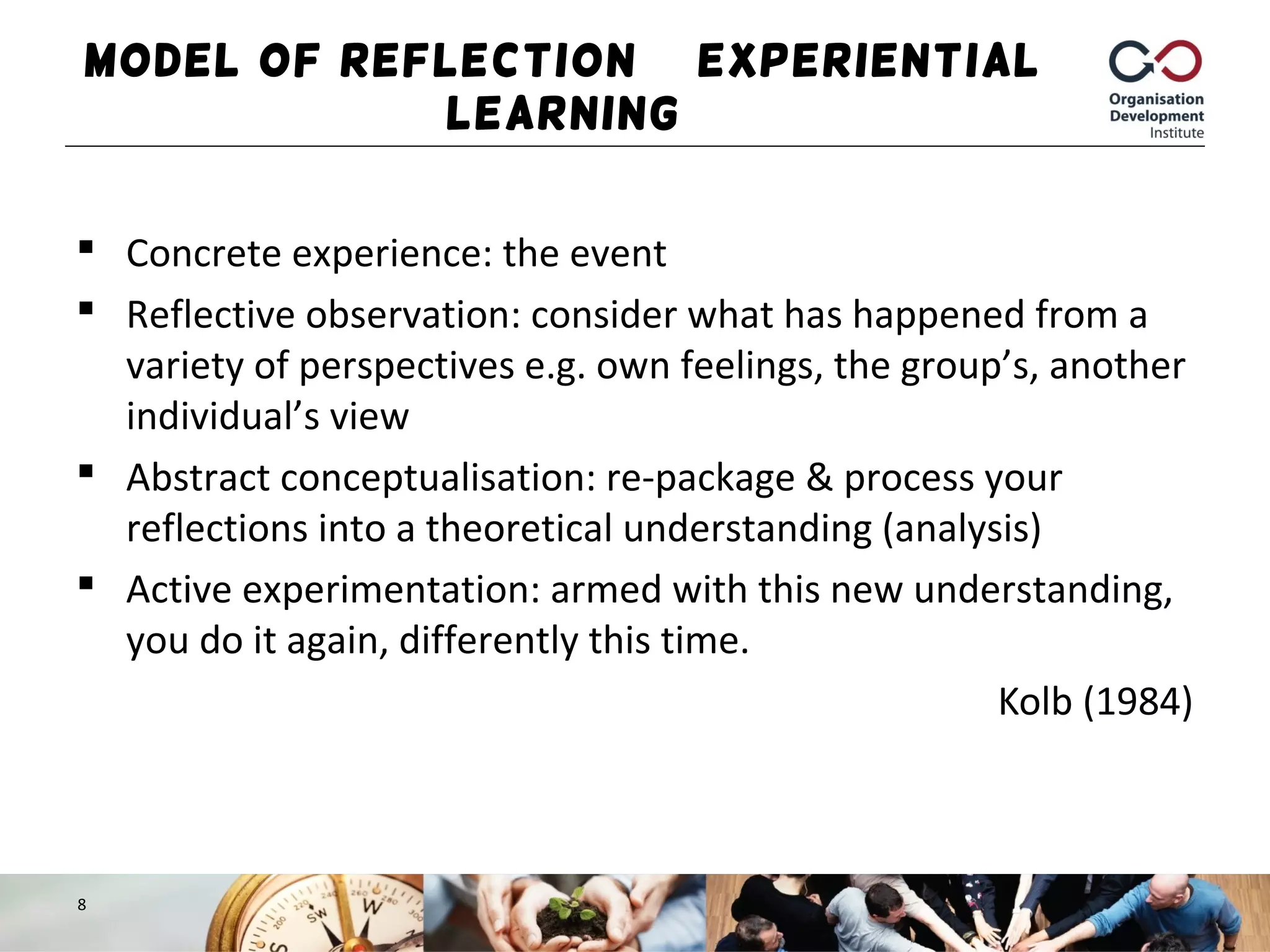 Model of Reflection – Experiential
Learning
 Concrete experience: the event
 Reflective observation: consider what has happened from a
variety of perspectives e.g. own feelings, the group’s, another
individual’s view
 Abstract conceptualisation: re-package & process your
reflections into a theoretical understanding (analysis)
 Active experimentation: armed with this new understanding,
you do it again, differently this time.
Kolb (1984)
8
 