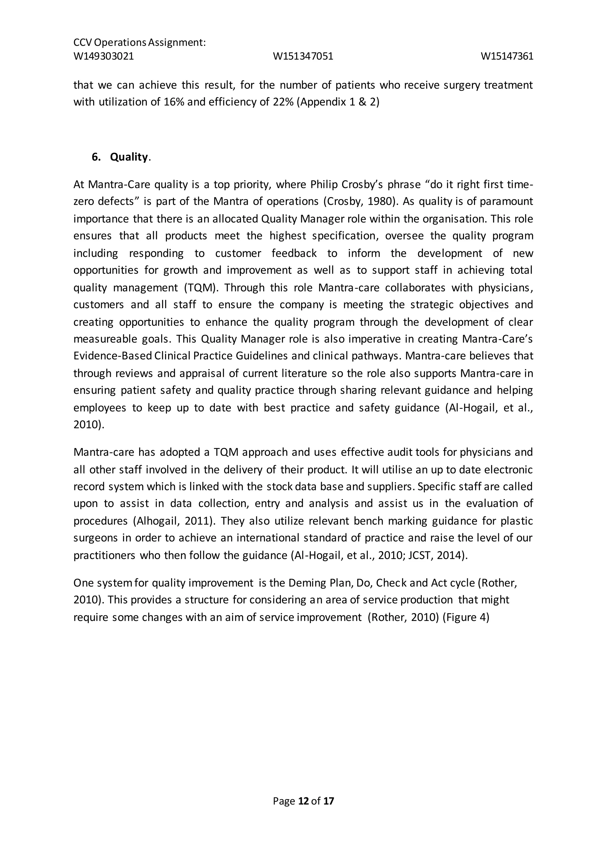 CCV Operations Assignment: 
W149303021 W151347051 W15147361 
that we can achieve this result, for the number of patients who receive surgery treatment 
with utilization of 16% and efficiency of 22% (Appendix 1 & 2) 
Page 12 of 17 
6. Quality. 
At Mantra-Care quality is a top priority, where Philip Crosby’s phrase “do it right first time-zero 
defects” is part of the Mantra of operations (Crosby, 1980). As quality is of paramount 
importance that there is an allocated Quality Manager role within the organisation. This role 
ensures that all products meet the highest specification, oversee the quality program 
including responding to customer feedback to inform the development of new 
opportunities for growth and improvement as well as to support staff in achieving total 
quality management (TQM). Through this role Mantra-care collaborates with physicians, 
customers and all staff to ensure the company is meeting the strategic objectives and 
creating opportunities to enhance the quality program through the development of clear 
measureable goals. This Quality Manager role is also imperative in creating Mantra-Care’s 
Evidence-Based Clinical Practice Guidelines and clinical pathways. Mantra-care believes that 
through reviews and appraisal of current literature so the role also supports Mantra-care in 
ensuring patient safety and quality practice through sharing relevant guidance and helping 
employees to keep up to date with best practice and safety guidance (Al-Hogail, et al., 
2010). 
Mantra-care has adopted a TQM approach and uses effective audit tools for physicians and 
all other staff involved in the delivery of their product. It will utilise an up to date electronic 
record system which is linked with the stock data base and suppliers. Specific staff are called 
upon to assist in data collection, entry and analysis and assist us in the evaluation of 
procedures (Alhogail, 2011). They also utilize relevant bench marking guidance for plastic 
surgeons in order to achieve an international standard of practice and raise the level of our 
practitioners who then follow the guidance (Al-Hogail, et al., 2010; JCST, 2014). 
One system for quality improvement is the Deming Plan, Do, Check and Act cycle (Rother, 
2010). This provides a structure for considering an area of service production that might 
require some changes with an aim of service improvement (Rother, 2010) (Figure 4) 
 