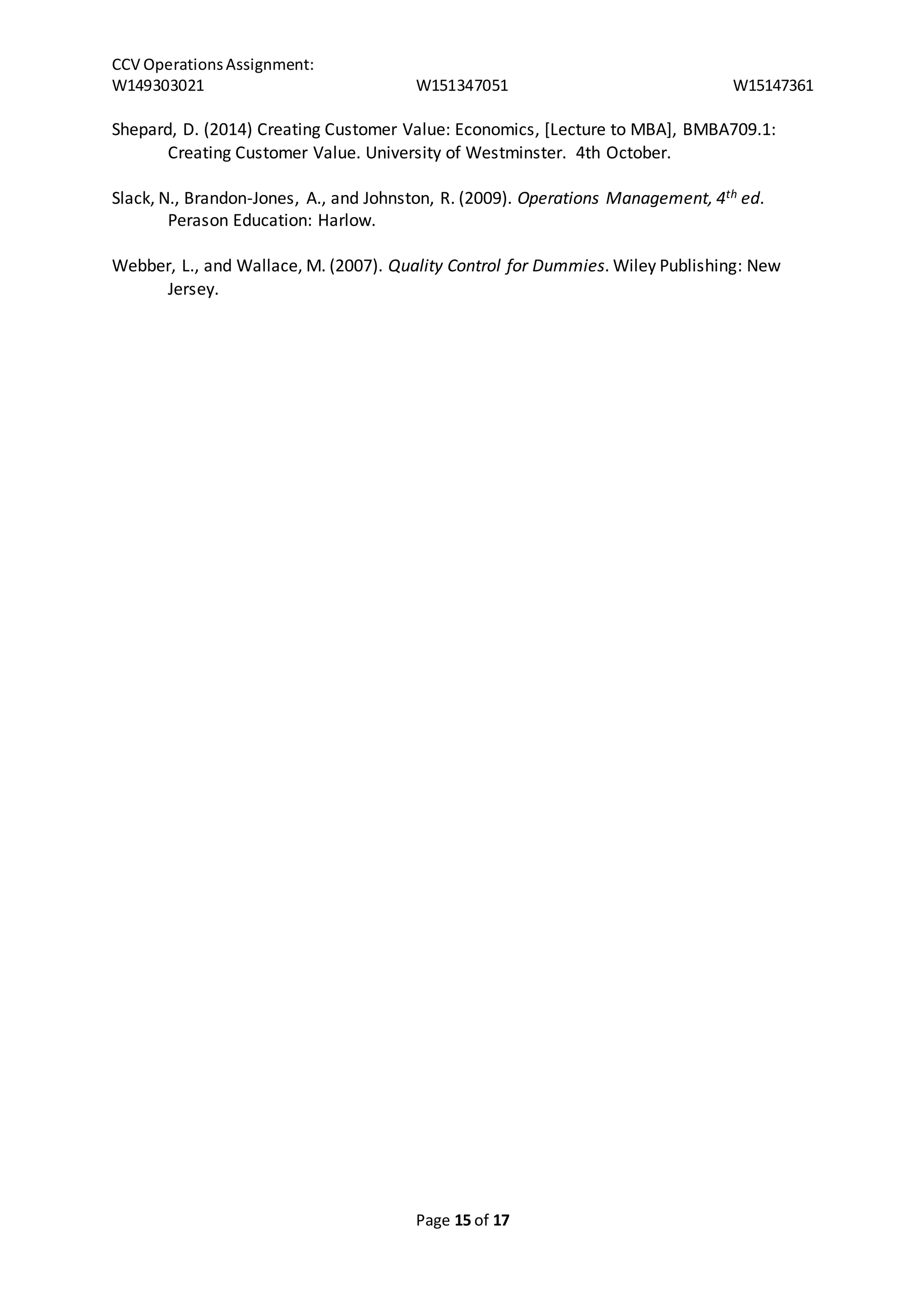 CCV Operations Assignment: 
W149303021 W151347051 W15147361 
Shepard, D. (2014) Creating Customer Value: Economics, [Lecture to MBA], BMBA709.1: 
Creating Customer Value. University of Westminster. 4th October. 
Slack, N., Brandon-Jones, A., and Johnston, R. (2009). Operations Management, 4th ed. 
Page 15 of 17 
Perason Education: Harlow. 
Webber, L., and Wallace, M. (2007). Quality Control for Dummies. Wiley Publishing: New 
Jersey. 
 